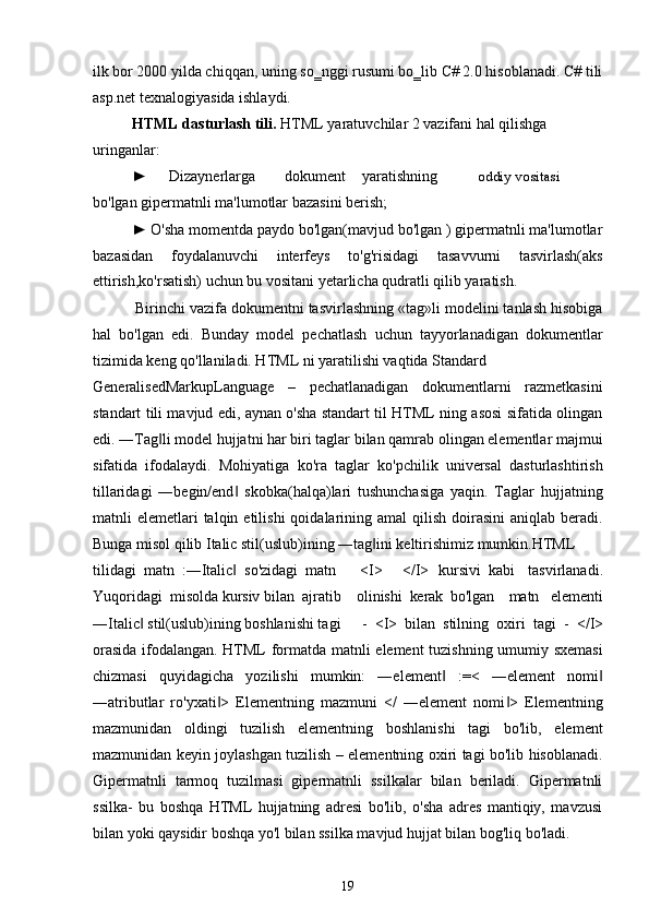 ilk bor 2000 yilda chiqqan, uning so‗nggi rusumi bo‗lib C# 2.0 hisoblanadi. C# tili
asp.net texnalogiyasida ishlaydi.
HTML dasturlash tili.  HTML yaratuvchilar 2 vazifani hal qilishga
uringanlar:
► Dizaynerlarga dokument yaratishning oddiy vositasi
bo'lgan gipermatnli ma'lumotlar bazasini berish;
► O'sha momentda paydo bo'lgan(mavjud bo'lgan ) gipermatnli ma'lumotlar
bazasidan   foydalanuvchi   interfeys   to'g'risidagi   tasavvurni   tasvirlash(aks
ettirish,ko'rsatish) uchun bu vositani yetarlicha qudratli qilib yaratish.
Birinchi vazifa dokumentni tasvirlashning «tag»li modelini tanlash hisobiga
hal   bo'lgan   edi.   Bunday   model   pechatlash   uchun   tayyorlanadigan   dokumentlar
tizimida keng qo'llaniladi. HTML ni yaratilishi vaqtida Standard
GeneralisedMarkupLanguage   –   pechatlanadigan   dokumentlarni   razmetkasini
standart tili mavjud edi, aynan o'sha standart til HTML ning asosi sifatida olingan
edi. ―Tag li model hujjatni har biri taglar bilan qamrab olingan elementlar majmui‖
sifatida   ifodalaydi.   Mohiyatiga   ko'ra   taglar   ko'pchilik   universal   dasturlashtirish
tillaridagi   ―begin/end   skobka(halqa)lari   tushunchasiga   yaqin.   Taglar   hujjatning	
‖
matnli  elemetlari  talqin  etilishi   qoidalarining  amal  qilish  doirasini   aniqlab beradi.
Bunga misol qilib Italic stil(uslub)ining ―tag ini keltirishimiz mumkin.HTML	
‖
tilidagi  matn  :―Italic   so'zidagi  matn	
‖ <I> </I> kursivi  kabi tasvirlanadi.
Yuqoridagi  misolda kursiv bilan  ajratib	
olinishi  kerak  bo'lgan matn   elementi
―Italic  stil(uslub)ining boshlanishi tagi	
‖ -  <I> bilan stilning oxiri tagi  -  </I>
orasida ifodalangan. HTML formatda matnli element tuzishning umumiy sxemasi
chizmasi   quyidagicha   yozilishi   mumkin:   ―element   :=<   ―element   nomi	
‖ ‖
―atributlar   ro'yxati >   Elementning   mazmuni   </   ―element   nomi >   Elementning	
‖ ‖
mazmunidan   oldingi   tuzilish   elementning   boshlanishi   tagi   bo'lib,   element
mazmunidan keyin joylashgan tuzilish – elementning oxiri tagi bo'lib hisoblanadi.
Gipermatnli   tarmoq   tuzilmasi   gipermatnli   ssilkalar   bilan   beriladi.   Gipermatnli
ssilka-   bu   boshqa   HTML   hujjatning   adresi   bo'lib,   o'sha   adres   mantiqiy,   mavzusi
bilan yoki qaysidir boshqa yo'l bilan ssilka mavjud hujjat bilan bog'liq bo'ladi.
19