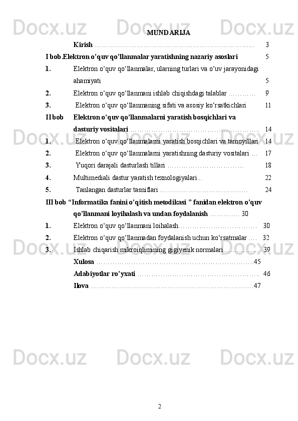 MUNDARIJA
Kirish  …………………………………………………………... 3
I bob.Elektron o’quv qo’llanmalar yaratishning nazariy asoslari 5
1. Elektron o‘quv qo‘llanmalar, ularning turlari va o‘uv jarayonidagi
ahamiyati 5
2. Elektron o‘quv qo‘llanmani ishlab chiqishdagi talablar ………… 9
3. Elektron o‘quv qo‘llanmaning sifati va asosiy ko‘rsatkichlari11
II bob Elektron o’quv qo’llanmalarni yaratish bosqichlari va
dasturiy vositalari  ………………………………………………..
14
1. Elektron o‘quv qo‘llanmalarni yaratish bosqichlari va tamoyillari
14
2. Elektron o‘quv qo‘llanmalarni yaratishning dasturiy vositalari …
17
3. Yuqori darajali dasturlash tillari ……………………………
18
4. Multimediali dastur yaratish texnologiyalari...
22
5. Tanlangan dasturlar tasniflari ………………………………..
24
III bob “Informatika fanini o’qitish metodikasi ” fanidan elektron o’quv 
qo’llanmani loyihalash va undan foydalanish  ………….   30
1. Elektron o‘quv qo‘llanmani loihalash…………………………….   30
2. Elektron o‘quv qo‘llanmadan foydalanish uchun ko‘rsatmalar ….   32
3. Ishlab chiqarish mikroiqlimining gigiyenik normalari……............   39
Xulosa  …………………………………………………………..45
Adabiyotlar ro’yxati  ……………………………………………..    46
Ilova  …………………………………………………………….47
2