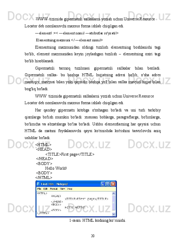 WWW tizimida gipermatnli ssilkalarni yozish uchun Universe Resource 
Locator deb nomlanuvchi maxsus forma ishlab chiqilgan edi.
―element  :=< ―element nomi  ―atributlar ro'yxati > ‖ ‖ ‖
Elementning mazmuni </ ―element nomi >	
‖
Elementning   mazmunidan   oldingi   tuzilish   elementning   boshlanishi   tagi
bo'lib,   element   mazmunidan   keyin   joylashgan   tuzilish   –   elementning   oxiri   tagi
bo'lib hisoblanadi.
Gipermatnli   tarmoq   tuzilmasi   gipermatnli   ssilkalar   bilan   beriladi.
Gipermatnli   ssilka-   bu   boshqa   HTML   hujjatning   adresi   bo'lib,   o'sha   adres
mantiqiy, mavzusi bilan yoki qaysidir boshqa yo'l bilan ssilka mavjud hujjat bilan
bog'liq bo'ladi.
WWW tizimida gipermatnli ssilkalarni yozish uchun Universe Resource 
Locator deb nomlanuvchi maxsus forma ishlab chiqilgan edi.
Har   qanday   gipermatn   kitobga   o'xshagan   bo'ladi   va   uni   turli   tarkibiy
qismlarga   bo'lish   mumkin   bo'ladi:   xususan   boblarga,   paragraflarga,   bo'limlarga,
bo'limcha   va   abzatslarga   bo'lsa   bo'ladi.   Ushbu   elementlarning   har   qaysisi   uchun
HTML   da   matnni   foydalanuvchi   qaysi   ko'rinishda   ko'rishini   tasvirlovchi   aniq
uslublar bo'ladi.
<HTML>
<HEAD>
<TITLE>First page</TITLE>
</HEAD>
<BODY>
Hello World!
<BODY>
</HTML>
1-rasm. HTML kodning ko‘rinishi.
20