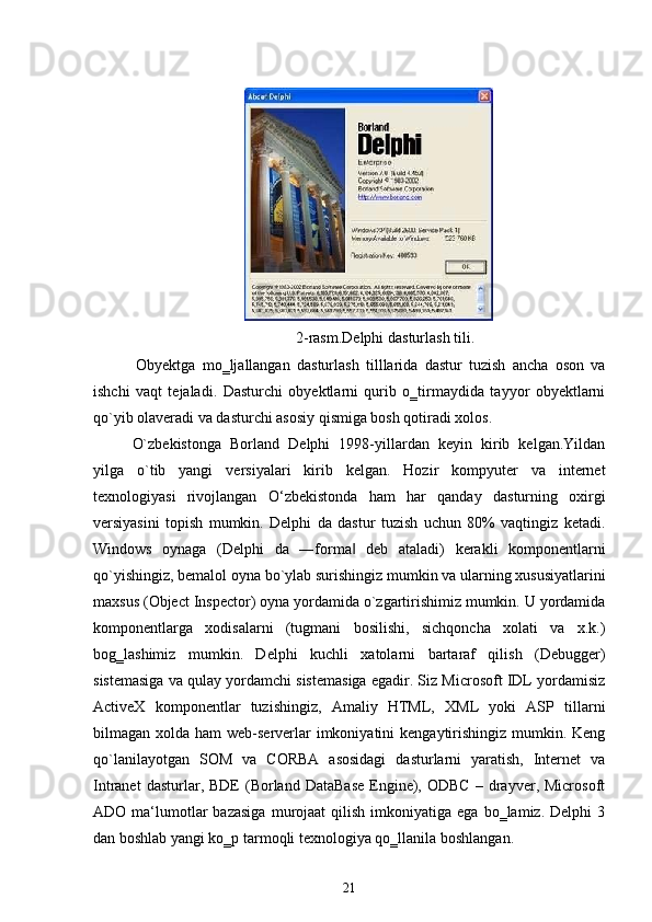 2-rasm.Delphi dasturlash tili.
Obyektga   mo‗ljallangan   dasturlash   tilllarida   dastur   tuzish   ancha   oson   va
ishchi   vaqt   tejaladi.   Dasturchi   obyektlarni   qurib   o‗tirmaydida   tayyor   obyektlarni
qo`yib olaveradi va dasturchi asosiy qismiga bosh qotiradi xolos.
O`zbekistonga   Borland   Delphi   1998-yillardan   keyin   kirib   kelgan.Yildan
yilga   o`tib   yangi   versiyalari   kirib   kelgan.   Hozir   kompyuter   va   internet
texnologiyasi   rivojlangan   O‘zbekistonda   ham   har   qanday   dasturning   oxirgi
versiyasini   topish   mumkin.   Delphi   da   dastur   tuzish   uchun   80%   vaqtingiz   ketadi.
Windows   oynaga   (Delphi   da   ―forma   deb   ataladi)   kerakli   komponentlarni‖
qo`yishingiz, bemalol oyna bo`ylab surishingiz mumkin va ularning xususiyatlarini
maxsus (Object Inspector) oyna yordamida o`zgartirishimiz mumkin. U yordamida
komponentlarga   xodisalarni   (tugmani   bosilishi,   sichqoncha   xolati   va   x.k.)
bog‗lashimiz   mumkin.   Delphi   kuchli   xatolarni   bartaraf   qilish   (Debugger)
sistemasiga va qulay yordamchi sistemasiga egadir. Siz Microsoft IDL yordamisiz
ActiveX   komponentlar   tuzishingiz,   Amaliy   HTML,   XML   yoki   ASP   tillarni
bilmagan xolda ham  web-serverlar  imkoniyatini  kengaytirishingiz mumkin. Keng
qo`lanilayotgan   SOM   va   CORBA   asosidagi   dasturlarni   yaratish,   Internet   va
Intranet  dasturlar,  BDE   (Borland   DataBase  Engine),  ODBC  –  drayver,  Microsoft
ADO  ma‘lumotlar  bazasiga  murojaat   qilish  imkoniyatiga  ega  bo‗lamiz.  Delphi   3
dan boshlab yangi ko‗p tarmoqli texnologiya qo‗llanila boshlangan.
21