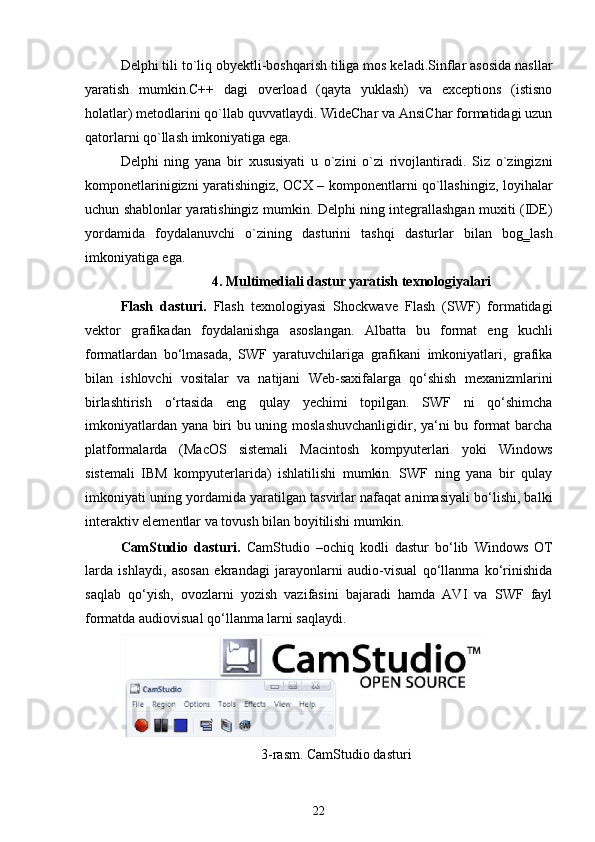 Delphi tili to`liq obyektli-boshqarish tiliga mos keladi.Sinflar asosida nasllar
yaratish   mumkin.C++   dagi   overload   (qayta   yuklash)   va   exceptions   (istisno
holatlar) metodlarini qo`llab quvvatlaydi. WideChar va AnsiChar formatidagi uzun
qatorlarni qo`llash imkoniyatiga ega.
Delphi   ning   yana   bir   xususiyati   u   o`zini   o`zi   rivojlantiradi.   Siz   o`zingizni
komponetlarinigizni yaratishingiz, OCX – komponentlarni qo`llashingiz, loyihalar
uchun shablonlar yaratishingiz mumkin. Delphi ning integrallashgan muxiti (IDE)
yordamida   foydalanuvchi   o`zining   dasturini   tashqi   dasturlar   bilan   bog‗lash
imkoniyatiga ega.
4. Multimediali dastur yaratish texnologiyalari
Flash   dasturi.   Flash   texnologiyasi   Shockwave   Flash   (SWF)   formatidagi
vektor   grafikadan   foydalanishga   asoslangan.   Albatta   bu   format   eng   kuchli
formatlardan   bo‘lmasada,   SWF   yaratuvchilariga   grafikani   imkoniyatlari,   grafika
bilan   ishlovchi   vositalar   va   natijani   Web-saxifalarga   qo‘shish   mexanizmlarini
birlashtirish   o‘rtasida   eng   qulay   yechimi   topilgan.   SWF   ni   qo‘shimcha
imkoniyatlardan yana biri bu uning moslashuvchanligidir, ya‘ni bu format  barcha
platformalarda   (MacOS   sistemali   Macintosh   kompyuterlari   yoki   Windows
sistemali   IBM   kompyuterlarida)   ishlatilishi   mumkin.   SWF   ning   yana   bir   qulay
imkoniyati uning yordamida yaratilgan tasvirlar nafaqat animasiyali bo‘lishi, balki
interaktiv elementlar va tovush bilan boyitilishi mumkin.
CamStudio   dasturi.   CamStudio   –ochiq   kodli   dastur   bo‘lib   Windows   OT
larda   ishlaydi,   asosan   ekrandagi   jarayonlarni   audio-visual   qo‘llanma   ko‘rinishida
saqlab   qo‘yish,   ovozlarni   yozish   vazifasini   bajaradi   hamda   AVI   va   SWF   fayl
formatda audiovisual qo‘llanma larni saqlaydi.
3-rasm. CamStudio dasturi
22