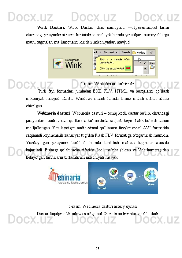 Wink   Dasturi.   Wink   Dasturi   dars   namoyishi   ―Презентация   larini‖
ekrandagi jarayonlarni rasm korinishida saqlaydi  hamda yaratilgan namoyishlarga
matn, tugmalar, ma‘lumotlarni kiritish imkoniyatlari mavjud.
4-rasm. Wink dasturi ko‘rinishi
Turli   fayl   formatlari   jumladan   EXE,   FLV,   HTML,   va   bosqalarni   qo‘llash
imkoniyati   mavjud.   Dastur   Windows   muhiti   hamda   Linux   muhiti   uchun   ishlab
chiqilgan.
Webineria dasturi.  Webineria dasturi   – ochiq kodli dastur bo‘lib, ekrandagi
jarayonlarni audiovisual qo‘llanma ko‘rinishida saqlasb keyinchalik ko‘rish uchun
mo‘ljallangan.   Yozilayotgan   audio-visual   qo‘llanma   fayylar   avval   AVI   formatida
saqlanadi keyinchalik zaruriyat tug‘ilsa Flash FLV formatiga o‘zgartirish mumkin.
Yozilayotgan   jarayonni   boshlash   hamda   tohtatish   mahsus   tugmalar   asosida
bajariladi.   Bularga   qo‘shimcha   sifatida   2-xil   ma‘nba   (ekran   va   Veb   kamera)   dan
kelayotgan tasvirlarni birlashtirish imkoniyati mavjud.
5-rasm. Webineria dasturi asosiy oynasi
Dastur faqatgina Windows sinfiga oid Operatsion tizimlarda ishlatiladi
23