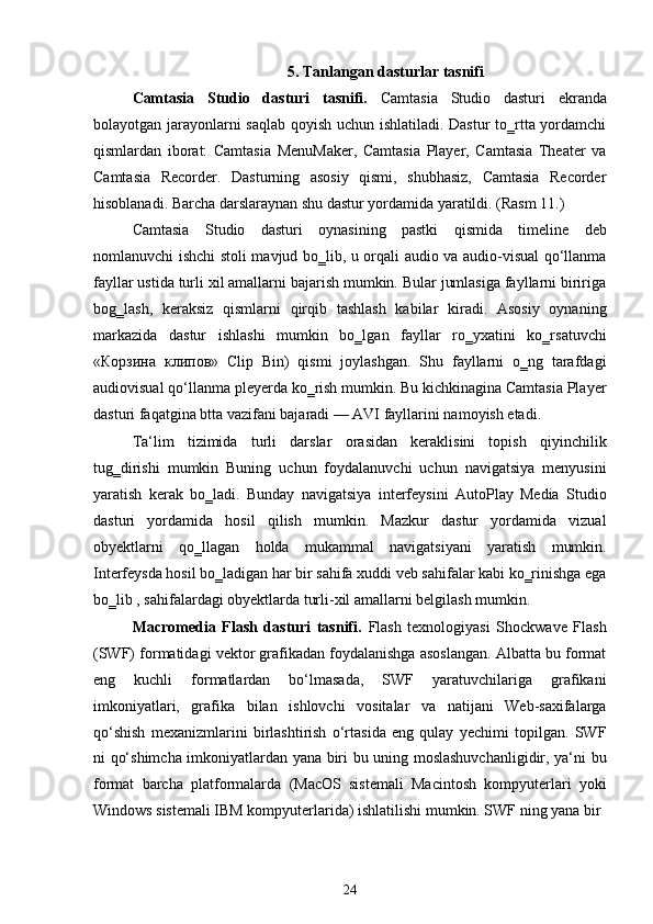 5. Tanlangan dasturlar tasnifi
Camtasia   Studio   dasturi   tasnifi.   Camtasia   Studio   dasturi   ekranda
bolayotgan jarayonlarni saqlab qoyish uchun ishlatiladi. Dastur to‗rtta yordamchi
qismlardan   iborat:   Camtasia   MenuMaker,   Camtasia   Player,   Camtasia   Theater   va
Camtasia   Recorder.   Dasturning   asosiy   qismi,   shubhasiz,   Camtasia   Recorder
hisoblanadi. Barcha darslaraynan shu dastur yordamida yaratildi. (Rasm 11.)
Camtasia   Studio   dasturi   oynasining   pastki   qismida   timeline   deb
nomlanuvchi ishchi stoli mavjud bo‗lib, u orqali audio va audio-visual qo‘llanma
fayllar ustida turli xil amallarni bajarish mumkin. Bular jumlasiga fayllarni biririga
bog‗lash,   keraksiz   qismlarni   qirqib   tashlash   kabilar   kiradi.   Asosiy   oynaning
markazida   dastur   ishlashi   mumkin   bo‗lgan   fayllar   ro‗yxatini   ko‗rsatuvchi
«Корзина   клипов»   Clip   Bin)   qismi   joylashgan.   Shu   fayllarni   o‗ng   tarafdagi
audiovisual qo‘llanma pleyerda ko‗rish mumkin. Bu kichkinagina Camtasia Player
dasturi faqatgina btta vazifani bajaradi — AVI fayllarini namoyish etadi.
Ta‘lim   tizimida   turli   darslar   orasidan   keraklisini   topish   qiyinchilik
tug‗dirishi   mumkin   Buning   uchun   foydalanuvchi   uchun   navigatsiya   menyusini
yaratish   kerak   bo‗ladi.   Bunday   navigatsiya   interfeysini   AutoPlay   Media   Studio
dasturi   yordamida   hosil   qilish   mumkin.   Mazkur   dastur   yordamida   vizual
obyektlarni   qo‗llagan   holda   mukammal   navigatsiyani   yaratish   mumkin.
Interfeysda hosil bo‗ladigan har bir sahifa xuddi veb sahifalar kabi ko‗rinishga ega
bo‗lib , sahifalardagi obyektlarda turli-xil amallarni belgilash mumkin.
Macromedia   Flash   dasturi   tasnifi.   Flash   texnologiyasi   Shockwave   Flash
(SWF) formatidagi vektor grafikadan foydalanishga asoslangan. Albatta bu format
eng   kuchli   formatlardan   bo‘lmasada,   SWF   yaratuvchilariga   grafikani
imkoniyatlari,   grafika   bilan   ishlovchi   vositalar   va   natijani   Web-saxifalarga
qo‘shish   mexanizmlarini   birlashtirish   o‘rtasida   eng   qulay   yechimi   topilgan.   SWF
ni qo‘shimcha imkoniyatlardan yana biri bu uning moslashuvchanligidir, ya‘ni bu
format   barcha   platformalarda   (MacOS   sistemali   Macintosh   kompyuterlari   yoki
Windows sistemali IBM kompyuterlarida) ishlatilishi mumkin. SWF ning yana bir
24