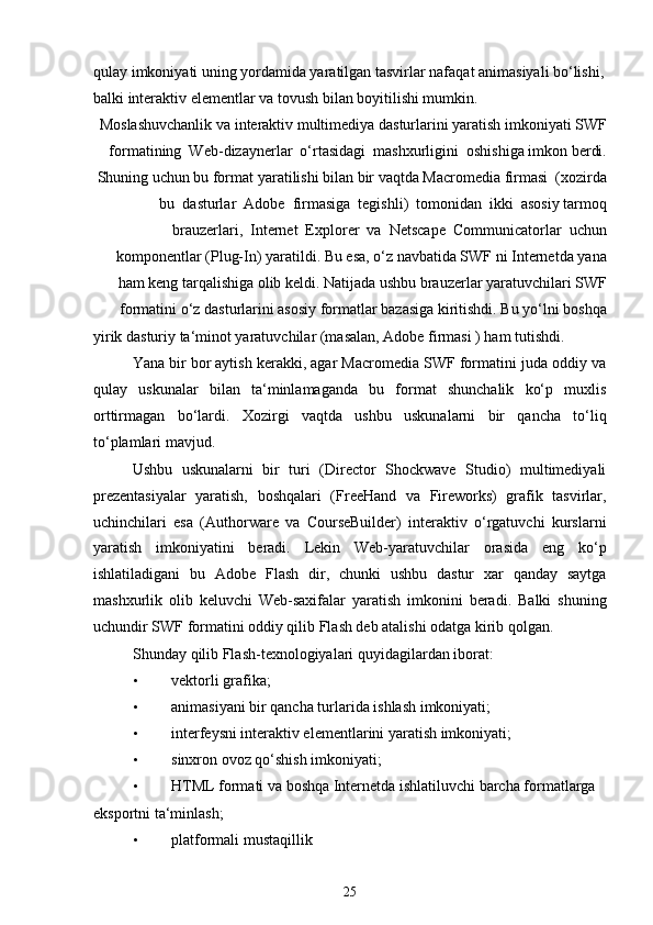 qulay imkoniyati uning yordamida yaratilgan tasvirlar nafaqat animasiyali bo‘lishi,
balki interaktiv elementlar va tovush bilan boyitilishi mumkin.
Moslashuvchanlik va interaktiv multimediya dasturlarini yaratish imkoniyati SWF
formatining  Web-dizaynerlar  o‘rtasidagi  mashxurligini  oshishiga imkon berdi.
Shuning uchun bu format yaratilishi bilan bir vaqtda Macromedia firmasi  (xozirda
bu  dasturlar  Adobe  firmasiga  tegishli)  tomonidan  ikki  asosiy tarmoq
brauzerlari,  Internet  Explorer  va  Netscape  Communicatorlar  uchun
komponentlar (Plug-In) yaratildi. Bu esa, o‘z navbatida SWF ni Internetda yana
ham keng tarqalishiga olib keldi. Natijada ushbu brauzerlar yaratuvchilari SWF
formatini o‘z dasturlarini asosiy formatlar bazasiga kiritishdi. Bu yo‘lni boshqa
yirik dasturiy ta‘minot yaratuvchilar (masalan, Adobe firmasi ) ham tutishdi.
Yana bir bor aytish kerakki, agar Macromedia SWF formatini juda oddiy va
qulay   uskunalar   bilan   ta‘minlamaganda   bu   format   shunchalik   ko‘p   muxlis
orttirmagan   bo‘lardi.   Xozirgi   vaqtda   ushbu   uskunalarni   bir   qancha   to‘liq
to‘plamlari mavjud.
Ushbu   uskunalarni   bir   turi   (Director   Shockwave   Studio)   multimediyali
prezentasiyalar   yaratish,   boshqalari   (FreeHand   va   Fireworks)   grafik   tasvirlar,
uchinchilari   esa   (Authorware   va   CourseBuilder)   interaktiv   o‘rgatuvchi   kurslarni
yaratish   imkoniyatini   beradi.   Lekin   Web-yaratuvchilar   orasida   eng   ko‘p
ishlatiladigani   bu   Adobe   Flash   dir,   chunki   ushbu   dastur   xar   qanday   saytga
mashxurlik   olib   keluvchi   Web-saxifalar   yaratish   imkonini   beradi.   Balki   shuning
uchundir SWF formatini oddiy qilib Flash deb atalishi odatga kirib qolgan.
Shunday qilib Flash-texnologiyalari quyidagilardan iborat:
• vektorli grafika;
• animasiyani bir qancha turlarida ishlash imkoniyati;
• interfeysni interaktiv elementlarini yaratish imkoniyati;
• sinxron ovoz qo‘shish imkoniyati;
• HTML formati va boshqa Internetda ishlatiluvchi barcha formatlarga
eksportni ta‘minlash;
• platformali mustaqillik
25