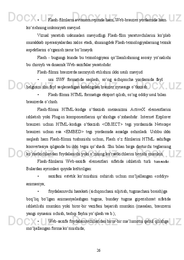 • Flash-filmlarni avtonom rejimda ham, Web-brauzer yordamida ham
ko‘rishning imkoniyati mavjud.
Vizual   yaratish   uskunalari   mavjudligi   Flash-film   yaratuvchilarini   ko‘plab
murakkab operasiyalardan xalos etadi, shuningdek Flash-texnologiyalarning texnik
aspektlarini o‘rganish zarur bo‘lmaydi
Flash   -   bugungi   kunda   bu   texnologiyani   qo‘llanilishining   asosiy   yo‘nalishi
bu chiroyli va dinamik Web-saxifalar yaratishdir.
Flash-filmni brauzerda namoyish etilishini ikki usuli mavjud:
• uni  SWF  formatida  saqlash,  so‘ng  sichqoncha  yordamida  fayl
belgisini shu fayl saqlanadigan katalogdan brauzer oynasiga o‘tkazish .
• Flash-filmni HTML formatiga eksport qilish, so‘ng oddiy usul bilan 
brauzerda o‘chish.
Flash-filmni   HTML-kodga   o‘tkazish   mexanizmi   ActiveX   elementlarini
ishlatish   yoki   Plug-in   komponentlarini   qo‘shishga   o‘xshashdir.   Internet   Explorer
brauzeri   uchun   HTML-kodiga   o‘tkazish   <OBJECT>   tegi   yordamida   Netscape
brauzeri   uchun   esa   <EMBED>   tegi   yordamida   amalga   oshiriladi.   Ushbu   ikki
saqlash   ham   Flash-filmni   tushunishi   uchun,   Flash   o‘z   filmlarini   HTML   sahifaga
konvertasiya qilganda bu ikki tegni qo‘shadi. Shu bilan birga dasturchi teglarning
ko‘rsatkichlaridan foydalanishi yoki o‘zining ko‘rsatkichlarini berishi mumkin.
Flash-filmlarni Web-saxifa elementlari sifatida ishlatish turli tumandir.
Bulardan ayrimlari quyida keltirilgan:
• saxifani  estetik  ko‘rinishini  oshirish  uchun  mo‘ljallangan  «oddiy»
animasiya;
• foydalanuvchi harakati (sichqonchani siljitish, tugmachani bosish)ga
boq‘liq   bo‘lgan   animasiyalashgan   tugma,   bunday   tugma   giperishorat   sifatida
ishlatilishi   mumkin   yoki   biror-bir   vazifani   bajarish   mumkin   (masalan,   brauzerni
yangi oynasini ochish, tashqi faylni yo‘qlash va b.);
• Web-saxifa foydalanuvchilaridan biror-bir ma‘lumotni qabul qilishga 
mo‘ljallangan forma ko‘rinishida;
26