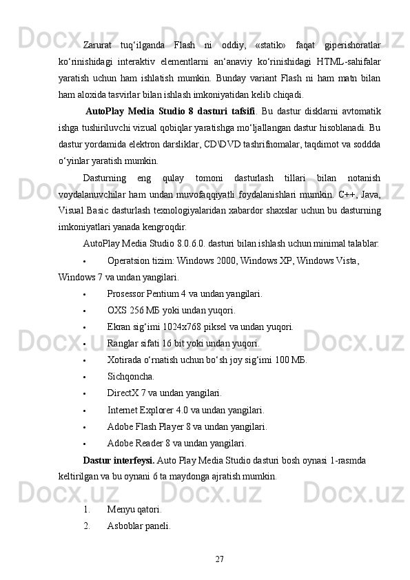 Zarurat   tuq‘ilganda   Flash   ni   oddiy,   «statik»   faqat   giperishoratlar
ko‘rinishidagi   interaktiv   elementlarni   an‘anaviy   ko‘rinishidagi   HTML-sahifalar
yaratish   uchun   ham   ishlatish   mumkin.   Bunday   variant   Flash   ni   ham   matn   bilan
ham aloxida tasvirlar bilan ishlash imkoniyatidan kelib chiqadi.
AutoPlay   Media   Studio   8   dasturi   tafsifi .   Bu   dastur   disklarni   avtomatik
ishga tushiriluvchi vizual qobiqlar yaratishga mo‘ljallangan dastur hisoblanadi. Bu
dastur yordamida elektron darsliklar, CD\DVD tashrifnomalar, taqdimot va soddda
o‘yinlar yaratish mumkin.
Dasturning   eng   qulay   tomoni   dasturlash   tillari   bilan   notanish
voydalanuvchilar   ham   undan   muvofaqqiyatli   foydalanishlari   mumkin.   C++,   Java,
Visual Basic dasturlash texnologiyalaridan xabardor shaxslar uchun bu dasturning
imkoniyatlari yanada kengroqdir.
AutoPlay Media Studio 8.0.6.0. dasturi bilan ishlash uchun minimal talablar:
 Operatsion tizim: Windows 2000, Windows XP, Windows Vista, 
Windows 7 va undan yangilari.
 Prosessor Pentium 4 va undan yangilari.
 OXS 256 МБ yoki undan yuqori.
 Ekran sig‘imi 1024x768 piksel va undan yuqori.
 Ranglar sifati 16 bit yoki undan yuqori.
 Xotirada o‘rnatish uchun bo‘sh joy sig‘imi 100 МБ.
 Sichqoncha.
 DirectX 7 va undan yangilari.
 Internet Explorer 4.0 va undan yangilari.
 Adobe Flash Player 8 va undan yangilari.
 Adobe Reader 8 va undan yangilari.
Dastur interfeysi.  Auto Play Media Studio dasturi bosh oynasi 1-rasmda  
keltirilgan va bu oynani 6 ta maydonga ajratish mumkin.
1. Menyu qatori.
2. Asboblar paneli.
27