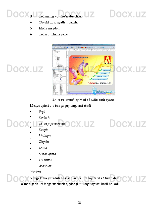 3. Loihaninig yo‘l ko‘rsatuvchisi.
4. Obyekt xususiyatlari paneli.
5. Ishchi maydon.
6. Loiha o‘lchami paneli.
2.4-rasm. AutoPlay Media Studio bosh oynasi
Menyu qatori o‘z ichiga quyidagilarni oladi:
 Fayl.
Sozlash.
To’xri joylashtirish
Saxifa.
Muloqot.
Obyekt.
Loiha.
Nashr qilish .
Ko’rinish.
Asboblar.
Yordam.
Yangi loiha yaratish bosqichlari.  AutoPlay Media Studio dasturi  
o‘rnatilgach uni ishga tushirsak quyidagi muloqot oynasi hosil bo‘ladi.
28
