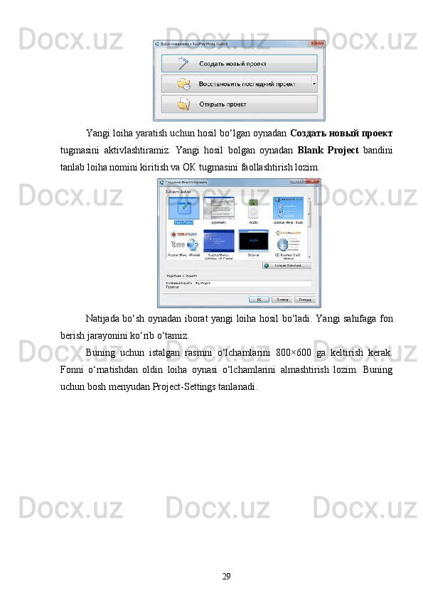 Yangi loiha yaratish uchun hosil bo‘lgan oynadan  Создать новый проект
tugmasini   aktivlashtiramiz.   Yangi   hosil   bolgan   oynadan   Blank   Project   bandini
tanlab loiha nomini kiritish va ОК tugmasini faollashtirish lozim.
Natijada bo‘sh oynadan iborat yangi loiha hosil bo‘ladi. Yangi sahifaga fon
berish jarayonini ko‘rib o‘tamiz.
Buning   uchun   istalgan   rasmni   o‘lchamlarini   800×600   ga   keltirish   kerak.
Fonni   o‘rnatishdan   oldin   loiha   oynasi   o‘lchamlarini   almashtirish   lozim.   Buning
uchun bosh menyudan Project-Settings tanlanadi.
29
