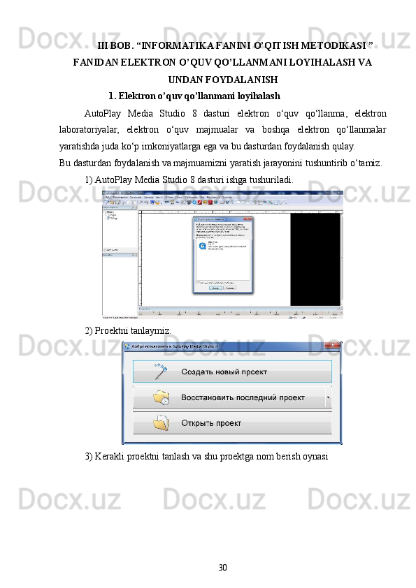 III BOB. “INFORMATIKA FANINI O’QITISH METODIKASI ”
FANIDAN ELEKTRON O’QUV QO’LLANMANI LOYIHALASH VA
UNDAN FOYDALANISH 
1. Elektron o’quv qo’llanmani loyihalash
AutoPlay   Media   Studio   8   dasturi   elektron   o‘quv   qo‘llanma,   elektron
laboratoriyalar,   elektron   o‘quv   majmualar   va   boshqa   elektron   qo‘llanmalar
yaratishda juda ko‘p imkoniyatlarga ega va bu dasturdan foydalanish qulay.
Bu dasturdan foydalanish va majmuamizni yaratish jarayonini tushuntirib o‘tamiz.
1) AutoPlay Media Studio 8 dasturi ishga tushuriladi.
2) Proektni tanlaymiz.
3) Kerakli proektni tanlash va shu proektga nom berish oynasi
30
