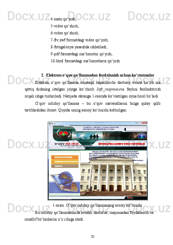 4-matn qo‘yish;
5-video qo‘shish;
6-video qo‘shish;
7-flv,swf formatdagi video qo‘yish;
8-fotogaleriya yasashda ishlatiladi;
9-pdf formatdagi ma‘lumotni qo‘yish;
10-html formatdagi ma‘lumotlarni qo‘yish.
2. Elektron o’quv qo’llanmadan foydalanish uchun ko’rsatmalar
Elektron   o‘quv   qo‘llanma   mustaqil   bajariluvchi   dasturiy   vosita   bo‘lib   uni
qattiq   diskning   istalgan   joyiga   ko‘chirib   Info_majmua.exe   faylini   faollashtirish
orqali ishga tushiriladi. Natijada ekranga 1-rasmda ko‘rsatilgan oyna hosil bo‘ladi.
O‘quv   uslubiy   qo‘llanma   –   bu   o‘quv   materiallarini   bizga   qulay   qilib
tartiblashdan iborat. Quyida uning asosiy ko‘rinishi keltirilgan.
1-rasm. O‘quv uslubiy qo‘llanmaning asosiy ko‘rinishi.
Bu uslubiy qo‘llanmamizda kerakli dasturlar, majmuadan foydalanish va
muallif bo‘limlarini o‘z ichiga oladi.
32