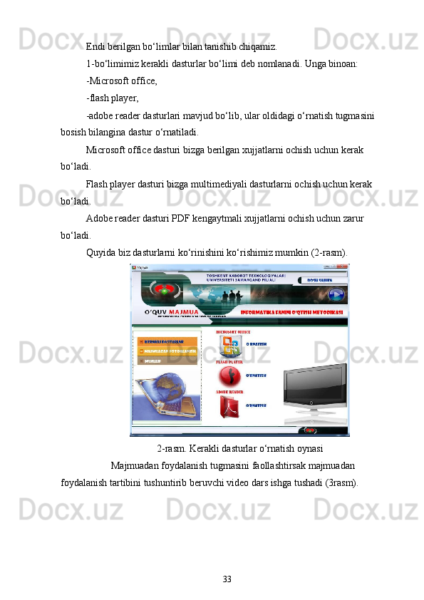 Endi berilgan bo‘limlar bilan tanishib chiqamiz.
1-bo‘limimiz kerakli dasturlar bo‘limi deb nomlanadi. Unga binoan:
-Microsoft office,
-flash player,
-adobe reader dasturlari mavjud bo‘lib, ular oldidagi o‘rnatish tugmasini 
bosish bilangina dastur o‘rnatiladi.
Microsoft office dasturi bizga berilgan xujjatlarni ochish uchun kerak 
bo‘ladi.
Flash player dasturi bizga multimediyali dasturlarni ochish uchun kerak 
bo‘ladi.
Adobe reader dasturi PDF kengaytmali xujjatlarni ochish uchun zarur 
bo‘ladi.
Quyida biz dasturlarni ko‘rinishini ko‘rishimiz mumkin (2-rasm).
2-rasm. Kerakli dasturlar o‘rnatish oynasi
Majmuadan foydalanish tugmasini faollashtirsak majmuadan 
foydalanish tartibini tushuntirib beruvchi video dars ishga tushadi (3rasm).
33