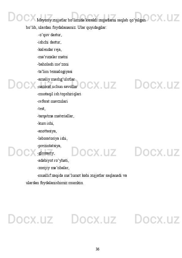 Meyoriy xujjatlar bo‘limida kerakli xujjatlarni saqlab qo‘yilgan 
bo‘lib, ulardan foydalanamiz. Ular quyidagilar:
-o‘quv dastur,
-ishchi dastur,
-kalendar reja,
-ma‘ruzalar matni
-baholash me‘zoni
-ta‘lim texnalogiyasi
-amaliy mashg‘ulotlar
-nazorat uchun savollar
-mustaqil ish topshiriqlari
-referat mavzulari
-test,
-tarqatma materiallar,
-kurs ishi,
-anottasiya,
-laboratoriya ishi,
-prezintatsiya,
-glossariy,
-adabiyot ro‘yhati,
-xorijiy ma‘nbalar,
-muallif xaqida ma‘lumot kabi xujjatlar saqlanadi va 
ulardan foydalanishimiz mumkin.
36