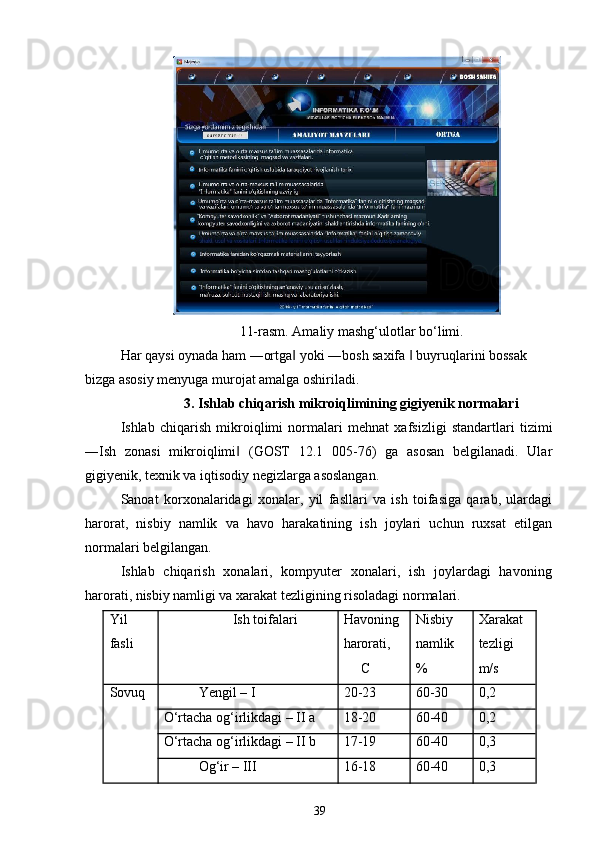 11-rasm. Amaliy mashg‘ulotlar bo‘limi.
Har qaysi oynada ham ―ortga  yoki ―bosh saxifa   buyruqlarini bossak ‖ ‖
bizga asosiy menyuga murojat amalga oshiriladi.
3. Ishlab chiqarish mikroiqlimining gigiyenik normalari
Ishlab   chiqarish   mikroiqlimi   normalari   mehnat   xafsizligi   standartlari   tizimi
―Ish   zonasi   mikroiqlimi   (GOST   12.1   005-76)   ga   asosan   belgilanadi.   Ular	
‖
gigiyenik, texnik va iqtisodiy negizlarga asoslangan.
Sanoat   korxonalaridagi   xonalar,   yil   fasllari   va   ish   toifasiga   qarab,   ulardagi
harorat,   nisbiy   namlik   va   havo   harakatining   ish   joylari   uchun   ruxsat   etilgan
normalari belgilangan.
Ishlab   chiqarish   xonalari,   kompyuter   xonalari,   ish   joylardagi   havoning
harorati, nisbiy namligi va xarakat tezligining risoladagi normalari.
Yil Ish toifalari Havoning Nisbiy Xarakat
fasli harorati, namlik tezligi
C % m/s
Sovuq Yengil – I 20-23 60-30 0,2
O‘rtacha og‘irlikdagi – II a 18-20 60-40 0,2
O‘rtacha og‘irlikdagi – II b 17-19 60-40 0,3
Og‘ir – III 16-18 60-40 0,3
39