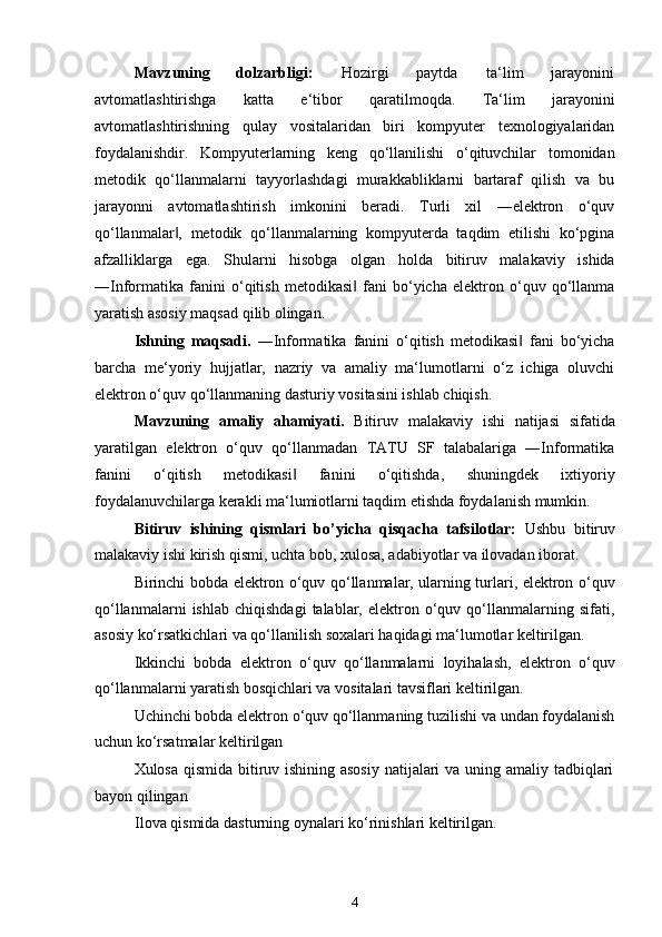 Mavzuning dolzarbligi: Hozirgi paytda ta‘lim jarayonini
avtomatlashtirishga   katta   e‘tibor   qaratilmoqda.   Ta‘lim   jarayonini
avtomatlashtirishning   qulay   vositalaridan   biri   kompyuter   texnologiyalaridan
foydalanishdir.   Kompyuterlarning   keng   qo‘llanilishi   o‘qituvchilar   tomonidan
metodik   qo‘llanmalarni   tayyorlashdagi   murakkabliklarni   bartaraf   qilish   va   bu
jarayonni   avtomatlashtirish   imkonini   beradi.   Turli   xil   ―elektron   o‘quv
qo‘llanmalar ,   metodik   qo‘llanmalarning   kompyuterda   taqdim   etilishi   ko‘pgina‖
afzalliklarga   ega.   Shularni   hisobga   olgan   holda   bitiruv   malakaviy   ishida
―Informatika   fanini   o‘qitish   metodikasi   fani   bo‘yicha   elektron   o‘quv   qo‘llanma	
‖
yaratish asosiy maqsad qilib olingan.
Ishning   maqsadi.   ―Informatika   fanini   o‘qitish   metodikasi   fani   bo‘yicha	
‖
barcha   me‘yoriy   hujjatlar,   nazriy   va   amaliy   ma‘lumotlarni   o‘z   ichiga   oluvchi
elektron o‘quv qo‘llanmaning dasturiy vositasini ishlab chiqish.
Mavzuning   amaliy   ahamiyati.   Bitiruv   malakaviy   ishi   natijasi   sifatida
yaratilgan   elektron   o‘quv   qo‘llanmadan   TATU   SF   talabalariga   ―Informatika
fanini   o‘qitish   metodikasi   fanini   o‘qitishda,   shuningdek   ixtiyoriy	
‖
foydalanuvchilarga kerakli ma‘lumiotlarni taqdim etishda foydalanish mumkin.
Bitiruv   ishining   qismlari   bo’yicha   qisqacha   tafsilotlar:   Ushbu   bitiruv
malakaviy ishi kirish qismi, uchta bob, xulosa, adabiyotlar va ilovadan iborat.
Birinchi bobda elektron o‘quv qo‘llanmalar, ularning turlari, elektron o‘quv
qo‘llanmalarni   ishlab   chiqishdagi   talablar,   elektron  o‘quv  qo‘llanmalarning  sifati,
asosiy ko‘rsatkichlari va qo‘llanilish soxalari haqidagi ma‘lumotlar keltirilgan.
Ikkinchi   bobda   elektron   o‘quv   qo‘llanmalarni   loyihalash,   elektron   o‘quv
qo‘llanmalarni yaratish bosqichlari va vositalari tavsiflari keltirilgan.
Uchinchi bobda elektron o‘quv qo‘llanmaning tuzilishi va undan foydalanish
uchun ko‘rsatmalar keltirilgan
Xulosa qismida bitiruv ishining asosiy  natijalari  va uning amaliy tadbiqlari
bayon qilingan
Ilova qismida dasturning oynalari ko‘rinishlari keltirilgan.
4