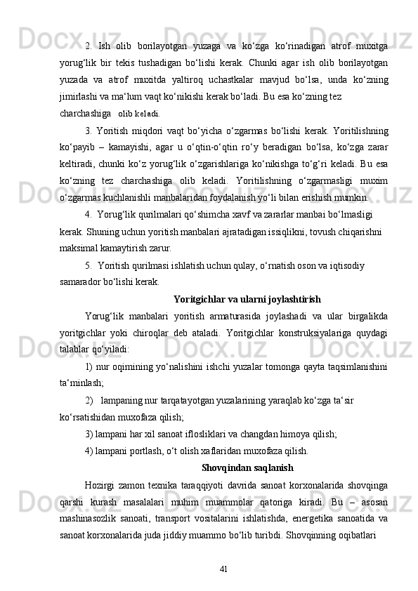 2. Ish   olib   borilayotgan   yuzaga   va   ko‘zga   ko‘rinadigan   atrof   muxitga
yorug‘lik   bir   tekis   tushadigan   bo‘lishi   kerak.   Chunki   agar   ish   olib   borilayotgan
yuzada   va   atrof   muxitda   yaltiroq   uchastkalar   mavjud   bo‘lsa,   unda   ko‘zning
jimirlashi va ma‘lum vaqt ko‘nikishi kerak bo‘ladi. Bu esa ko‘zning tez
charchashiga olib keladi.
3. Yoritish   miqdori   vaqt   bo‘yicha   o‘zgarmas   bo‘lishi   kerak.   Yoritilishning
ko‘payib   –   kamayishi,   agar   u   o‘qtin-o‘qtin   ro‘y   beradigan   bo‘lsa,   ko‘zga   zarar
keltiradi,  chunki  ko‘z  yorug‘lik  o‘zgarishlariga  ko‘nikishga   to‘g‘ri   keladi.  Bu  esa
ko‘zning   tez   charchashiga   olib   keladi.   Yoritilishning   o‘zgarmasligi   muxim
o‘zgarmas kuchlanishli manbalaridan foydalanish yo‘li bilan erishish mumkin.
4. Yorug‘lik qurilmalari qo‘shimcha xavf va zararlar manbai bo‘lmasligi
kerak. Shuning uchun yoritish manbalari ajratadigan issiqlikni, tovush chiqarishni 
maksimal kamaytirish zarur.
5. Yoritish qurilmasi ishlatish uchun qulay, o‘rnatish oson va iqtisodiy 
samarador bo‘lishi kerak.
Yoritgichlar va ularni joylashtirish
Yorug‘lik   manbalari   yoritish   armaturasida   joylashadi   va   ular   birgalikda
yoritgichlar   yoki   chiroqlar   deb   ataladi.   Yoritgichlar   konstruksiyalariga   quydagi
talablar qo‘yiladi:
1) nur oqimining yo‘nalishini ishchi yuzalar tomonga qayta taqsimlanishini
ta‘minlash;
2) lampaning nur tarqatayotgan yuzalarining yaraqlab ko‘zga ta‘sir 
ko‘rsatishidan muxofaza qilish;
3) lampani har xil sanoat iflosliklari va changdan himoya qilish;
4) lampani portlash, o‘t olish xaflaridan muxofaza qilish.
Shovqindan saqlanish
Hozirgi   zamon   texnika   taraqqiyoti   davrida   sanoat   korxonalarida   shovqinga
qarshi   kurash   masalalari   muhim   muammolar   qatoriga   kiradi.   Bu   –   asosan
mashinasozlik   sanoati,   transport   vositalarini   ishlatishda,   energetika   sanoatida   va
sanoat korxonalarida juda jiddiy muammo bo‘lib turibdi. Shovqinning oqibatlari
41