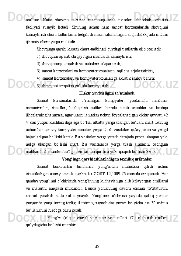 ma‘lum.   Katta   shovqin   ta‘sirida   insonning   asab   tizimlari   charchab,   eshitish
faoliyati   susayib   ketadi.   Shuning   uchun   ham   sanoat   korxonalarida   shovqinni
kamaytirish chora-tadbirlarini belgilash inson salomatligini saqlashdek juda muhim
ijtimoiy ahamiyatga molikdir.
Shovqinga qarshi kurash chora-tadbirlari quydagi usullarda olib boriladi:
1) shovqinni ajralib chiqayotgan manbaida kamaytirish;
2) shovqinning tarqalish yo‘nalishini o‘zgartirish;
3) sanoat korxonalari va kompyuter xonalarini oqilona rejalashtirish;
4) sanoat korxonalari va kompyuter xonalariga akustik ishlov berish;
5) shovqinni tarqalish yo‘lida kamaytirish;
Elektr xavfsizligini ta’minlash
Sanoat   korxonalarida   o‘rnatilgan   kompyuter,   yordamchi   mashina-
mexanizmlar,   shkaflar,   boshqarish   pultlari   hamda   elektr   asboblar   va   boshqa
jihozlarning hammasi, agar ularni ishlatish uchun foydalanadigan elektr quvvati 42
V dan yuqori kuchlanishga ega bo‘lsa, albatta yerga ulangan bo‘lishi shart. Buning
uchun har qanday kompyuter xonalari yerga ulash vositalari qulay, oson va yengil
bajariladigan bo‘lishi kerak. Bu vositalar yerga yetarli darajada puxta ulangan yoki
nolga   ulangan   bo‘lishi   shart.   Bu   vositalarda   yerga   ulash   simlarini   osongina
mahkamlash mumkin bo‘lgan vintsimon qurilma yoki qisqich bo‘lishi kerak.
Yong’inga qarshi ishlatiladigan texnik qurilmalar
Sanoat   korxonalari   binolarini   yong‘indan   muhofaza   qilish   uchun
ishlatiladigan asosiy  texnik qurilmalar  GOST  12,4009-75 asosida  aniqlanadi. Har
qanday yong‘inni o‘chirishda yong‘inning kuchayishiga olib kelayotgan omillarni
va   sharoitni   aniqlash   muximdir.   Bunda   yonishning   davom   etishini   to‘xtatuvchi
sharoit   yaratish   katta   rol   o‘ynaydi.   Yong‘inni   o‘chirish   paytida   qattiq   jismlar
yonganda yong‘inning tezligi 4 m/min, suyuqliklar yuzasi bo‘yicha esa 30 m/min
bo‘lishishini hisobga olish kerak.
Yong‘in   (o‘t)   o‘chirish   vositalari   va   usullari.   O‘t   o‘chirish   usullari
qo‘ydagicha bo‘lishi mumkin:
42