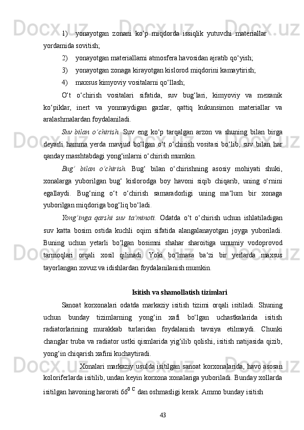 1) yonayotgan  zonani  ko‘p  miqdorda  issiqlik  yutuvchi  materiallar
yordamida sovitish;
2) yonayotgan materiallarni atmosfera havosidan ajratib qo‘yish;
3) yonayotgan zonaga kirayotgan kislorod miqdorini kamaytirish;
4) maxsus kimyoviy vositalarni qo‘llash;
O‘t   o‘chirish   vositalari   sifatida,   suv   bug‘lari,   kimyoviy   va   mexanik
ko‘piklar,   inert   va   yonmaydigan   gazlar,   qattiq   kukunsimon   materiallar   va
aralashmalardan foydalaniladi.
Suv   bilan   o’chirish.   Suv   eng   ko‘p   tarqalgan   arzon   va   shuning   bilan   birga
deyarli   hamma   yerda   mavjud   bo‘lgan   o‘t   o‘chirish   vositasi   bo‘lib,   suv   bilan   har
qanday masshtabdagi yong‘inlarni o‘chirish mumkin.
Bug’   bilan   o’chirish.   Bug‘   bilan   o‘chirishning   asosiy   mohiyati   shuki,
xonalarga   yuborilgan   bug‘   kislorodga   boy   havoni   siqib   chiqarib,   uning   o‘rnini
egallaydi.   Bug‘ning   o‘t   o‘chirish   samaradorligi   uning   ma‘lum   bir   xonaga
yuborilgan miqdoriga bog‘liq bo‘ladi.
Yong’inga   qarshi   suv   ta’minoti.   Odatda   o‘t   o‘chirish   uchun   ishlatiladigan
suv   katta   bosim   ostida   kuchli   oqim   sifatida   alangalanayotgan   joyga   yuboriladi.
Buning   uchun   yetarli   bo‘lgan   bosimni   shahar   sharoitiga   umumiy   vodoprovod
tarmoqlari   orqali   xosil   qilinadi.   Yoki   bo‘lmasa   ba‘zi   bir   yerlarda   maxsus
tayorlangan xovuz va idishlardan foydalanilanish mumkin.
Isitish va shamollatish tizimlari
Sanoat   korxonalari   odatda   markaziy   isitish   tizimi   orqali   isitiladi.   Shuning
uchun   bunday   tizimlarning   yong‘in   xafi   bo‘lgan   uchastkalarida   isitish
radiatorlarining   murakkab   turlaridan   foydalanish   tavsiya   etilmaydi.   Chunki
changlar truba va radiator ustki qismlarida yig‘ilib qolishi, isitish natijasida qizib,
yong‘in chiqarish xafini kuchaytiradi.
Xonalari markaziy usulda isitilgan sanoat  korxonalarida, havo asosan
koloriferlarda isitilib, undan keyin korxona xonalariga yuboriladi. Bunday xollarda
isitilgan havoning harorati 66 0 C
 dan oshmasligi kerak. Ammo bunday isitish
43