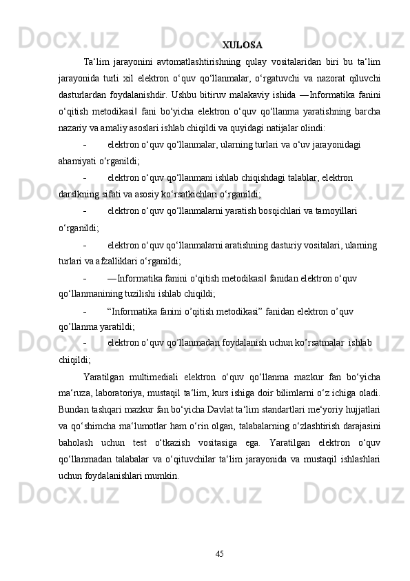 XULOSA
Ta‘lim   jarayonini   avtomatlashtirishning   qulay   vositalaridan   biri   bu   ta‘lim
jarayonida   turli   xil   elektron   o‘quv   qo‘llanmalar,   o‘rgatuvchi   va   nazorat   qiluvchi
dasturlardan   foydalanishdir.   Ushbu   bitiruv   malakaviy   ishida   ―Informatika   fanini
o‘qitish   metodikasi   fani   bo‘yicha   elektron   o‘quv   qo‘llanma   yaratishning   barcha‖
nazariy va amaliy asoslari ishlab chiqildi va quyidagi natijalar olindi:
 elektron o‘quv qo‘llanmalar, ularning turlari va o‘uv jarayonidagi
ahamiyati o‘rganildi;
 elektron o‘quv qo‘llanmani ishlab chiqishdagi talablar, elektron
darslkning sifati va asosiy ko‘rsatkichlari o‘rganildi;
 elektron o‘quv qo‘llanmalarni yaratish bosqichlari va tamoyillari
o‘rganildi;
 elektron o‘quv qo‘llanmalarni aratishning dasturiy vositalari, ularning 
turlari va afzalliklari o‘rganildi;
 ―Informatika fanini o‘qitish metodikasi  fanidan elektron o‘quv 	
‖
qo‘llanmanining tuzilishi ishlab chiqildi;
 “Informatika fanini o’qitish metodikasi” fanidan elektron o’quv 
qo’llanma yaratildi;
 elektron o’quv qo’llanmadan foydalanish uchun ko’rsatmalar  ishlab
chiqildi;
Yaratilgan   multimediali   elektron   o‘quv   qo‘llanma   mazkur   fan   bo‘yicha
ma‘ruza, laboratoriya, mustaqil ta‘lim, kurs ishiga doir bilimlarni o‘z ichiga oladi.
Bundan tashqari mazkur fan bo‘yicha Davlat ta‘lim standartlari me‘yoriy hujjatlari
va qo‘shimcha ma‘lumotlar ham o‘rin olgan, talabalarning o‘zlashtirish darajasini
baholash   uchun   test   o‘tkazish   vositasiga   ega.   Yaratilgan   elektron   o‘quv
qo‘llanmadan   talabalar   va   o‘qituvchilar   ta‘lim   jarayonida   va   mustaqil   ishlashlari
uchun foydalanishlari mumkin.
45