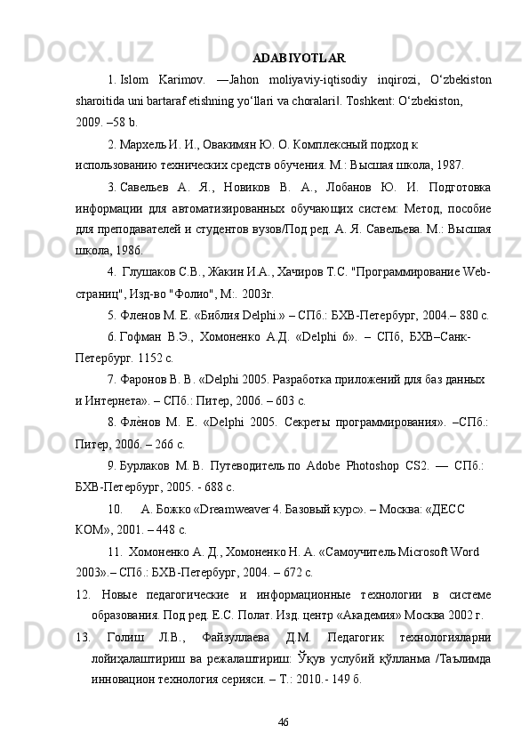 ADABIYOTLAR
1. Islom   Karimov.   ―Jahon   moliyaviy-iqtisodiy   inqirozi,   O‘zbekiston
sharoitida uni bartaraf etishning yo‘llari va choralari . Toshkent: O‘zbekiston,‖
2009. –58 b.
2. Мархель И. И., Овакимян Ю. О. Комплексный подход к 
использованию технических средств обучения. М.: Высшая школа, 1987.
3. Савельев   А.   Я.,   Новиков   В.   А.,   Лобанов   Ю.   И.   Подготовка
информации   для   автоматизированных   обучающих   систем:   Метод,   пособие
для преподавателей и студентов вузов/Под ред. А. Я. Савельева. М.: Высшая
школа, 1986.
4. Глушаков С.В., Жакин И.А., Хачиров Т.С. "Программирование Web-
страниц", Изд-во "Фолио", М:. 2003г.
5. Фленов М. Е. «Библия Delphi.» – СПб.: БХВ-Петербург, 2004.– 880 с.
6. Гофман  В.Э.,  Хомоненко  А.Д.  «Delphi  6».  –  СПб,  БХВ–Санк-
Петербург. 1152 с.
7. Фаронов В. В. «Delphi 2005. Разработка приложений для баз данных
и Интернета». – СПб.: Питер, 2006. – 603 с.
8. Фл	
е?нов  М.  Е.  «Delphi  2005.  Секреты  программирования».  –СПб.:
Питер, 2006. – 266 с.
9. Бурлаков  М. В.  Путеводитель по  Adobe  Photoshop  CS2.  —  СПб.:
БХВ-Петербург, 2005. - 688 с.
10. А. Божко «Dreamweaver 4. Базовый курс». – Москва: «ДЕСС 
КОМ», 2001. – 448 с.
11. Хомоненко А. Д., Хомоненко Н. А. «Самоучитель Microsoft Word 
2003».– СПб.: БХВ-Петербург, 2004. – 672 с.
12.   Новые   педагогические   и   информационные   технологии   в   системе
образования. Под ред. Е.С. Полат. Изд. центр «Академия» Москва 2002 г.
13.   Голиш   Л.В.,   Файзуллаева   Д.М.   Педагогик   технологияларни
лойиҳалаштириш   ва   режалаштириш:   Ўқув   услубий   қўлланма   /Таълимда
инновацион технология серияси. – Т.: 2010.- 149 б.
46