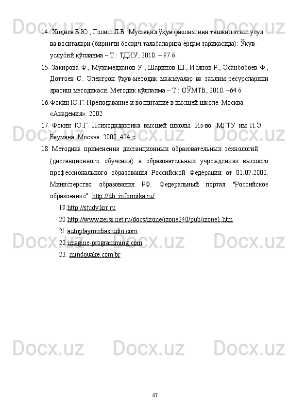 14. Ходиев Б.Ю., Голиш Л.В. Мустақил ўқув фаолиятини ташкил этиш усул
ва воситалари (биринчи босқич талабаларига е?рдам тариқасида): Ўқув-
услубий қўлланма – Т.: ТДИУ, 2010. – 97 б.
15. Закирова Ф., Мухамедханов У., Шарипов Ш., Исянов  Р., Эсанбобоев  Ф.,
Доттоев   С..   Электрон   ўқув-методик   мажмуалар   ва   таълим   ресурсларини
яратиш методикаси. Методик қўлланма.– Т.: ОЎМТВ, 2010. –64 б
16. Фокин Ю.Г. Преподавание и воспитание в высшей школе. Москва. 
«Академия». 2002
17. Фокин  Ю.Г.  Психодидактика  высшей  школы.  Из-во.  МГТУ  им  Н.Э.
Баумана. Москва. 2000. 424 с.
18. Методика  применения  дистанционных  образовательных  технологий
(дистанционного   обучения)   в   образовательных   учреждениях   высшего
профессионального   образования   Российской   Федерации   от   01.07.2002.
Министерство   образования   РФ.   Федеральный   портал   "Российское
образование".  http://db. informika.ru/
19. http://study.krr.ru   
20. http://www.zeiss.net.ru/docs/izone/izone240/pub/izone1.htm   
21. autoplaymediastudio.com   
22. imagine-programming.com   
23. mindquake.com.br   
47
