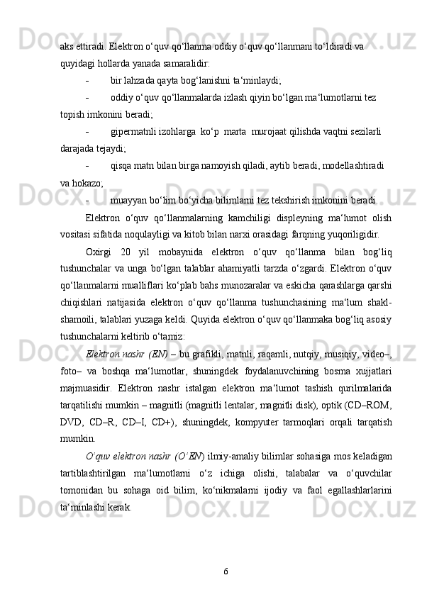 aks ettiradi. Elektron o‘quv qo‘llanma oddiy o‘quv qo‘llanmani to‘ldiradi va 
quyidagi hollarda yanada samaralidir:
 bir lahzada qayta bog‘lanishni ta‘minlaydi;
 oddiy o‘quv qo‘llanmalarda izlash qiyin bo‘lgan ma‘lumotlarni tez
topish imkonini beradi;
 gipermatnli izohlarga  ko‘p  marta  murojaat qilishda vaqtni sezilarli
darajada tejaydi;
 qisqa matn bilan birga namoyish qiladi, aytib beradi, modellashtiradi
va hokazo;
 muayyan bo‘lim bo‘yicha bilimlarni tez tekshirish imkonini beradi.
Elektron   o‘quv   qo‘llanmalarning   kamchiligi   displeyning   ma‘lumot   olish
vositasi sifatida noqulayligi va kitob bilan narxi orasidagi farqning yuqoriligidir.
Oxirgi   20   yil   mobaynida   elektron   o‘quv   qo‘llanma   bilan   bog‘liq
tushunchalar   va   unga   bo‘lgan   talablar   ahamiyatli   tarzda   o‘zgardi.   Elektron   o‘quv
qo‘llanmalarni mualliflari ko‘plab bahs munozaralar va eskicha qarashlarga qarshi
chiqishlari   natijasida   elektron   o‘quv   qo‘llanma   tushunchasining   ma‘lum   shakl-
shamoili, talablari yuzaga keldi. Quyida elektron o‘quv qo‘llanmaka bog‘liq asosiy
tushunchalarni keltirib o‘tamiz:
Elektron nashr (EN)   –   bu grafikli, matnli, raqamli, nutqiy, musiqiy, video–,
foto–   va   boshqa   ma‘lumotlar,   shuningdek   foydalanuvchining   bosma   xujjatlari
majmuasidir.   Elektron   nashr   istalgan   elektron   ma‘lumot   tashish   qurilmalarida
tarqatilishi mumkin – magnitli (magnitli lentalar, magnitli disk), optik (CD–ROM,
DVD,   CD–R,   CD–I,   CD+),   shuningdek,   kompyuter   tarmoqlari   orqali   tarqatish
mumkin.
O’quv elektron nashr (O’EN ) ilmiy-amaliy bilimlar sohasiga mos keladigan
tartiblashtirilgan   ma‘lumotlarni   o‘z   ichiga   olishi,   talabalar   va   o‘quvchilar
tomonidan   bu   sohaga   oid   bilim,   ko‘nikmalarni   ijodiy   va   faol   egallashlarlarini
ta‘minlashi kerak.
6
