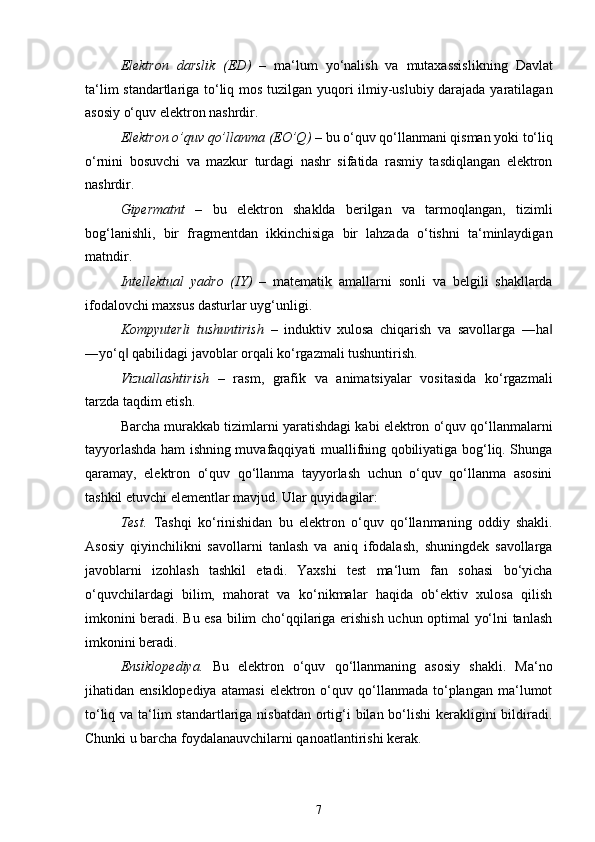 Elektron   darslik   (ED)   –   ma‘lum   yo‘nalish   va   mutaxassislikning   Davlat
ta‘lim standartlariga to‘liq mos tuzilgan yuqori ilmiy-uslubiy darajada yaratilagan
asosiy o‘quv elektron nashrdir.
Elektron o’quv qo’llanma (EO’Q)  –   bu   o‘quv qo‘llanmani qisman yoki   to‘liq
o‘rnini   bosuvchi   va   mazkur   turdagi   nashr   sifatida   rasmiy   tasdiqlangan   elektron
nashrdir.
Gipermatnt   –   bu   elektron   shaklda   berilgan   va   tarmoqlangan,   tizimli
bog‘lanishli,   bir   fragmentdan   ikkinchisiga   bir   lahzada   o‘tishni   ta‘minlaydigan
matndir.
Intellektual   yadro   (IY)   –   matematik   amallarni   sonli   va   belgili   shakllarda
ifodalovchi maxsus dasturlar uyg‘unligi.
Kompyuterli   tushuntirish   –   induktiv   xulosa   chiqarish   va   savollarga   ―ha‖
―yo‘q  qabilidagi javoblar orqali ko‘rgazmali tushuntirish.	
‖
Vizuallashtirish   –   rasm,   grafik   va   animatsiyalar   vositasida   ko‘rgazmali
tarzda taqdim etish.
Barcha murakkab tizimlarni yaratishdagi kabi elektron o‘quv qo‘llanmalarni
tayyorlashda ham ishning muvafaqqiyati muallifning qobiliyatiga bog‘liq. Shunga
qaramay,   elektron   o‘quv   qo‘llanma   tayyorlash   uchun   o‘quv   qo‘llanma   asosini
tashkil etuvchi elementlar mavjud. Ular quyidagilar:
Test.   Tashqi   ko‘rinishidan   bu   elektron   o‘quv   qo‘llanmaning   oddiy   shakli.
Asosiy   qiyinchilikni   savollarni   tanlash   va   aniq   ifodalash,   shuningdek   savollarga
javoblarni   izohlash   tashkil   etadi.   Yaxshi   test   ma‘lum   fan   sohasi   bo‘yicha
o‘quvchilardagi   bilim,   mahorat   va   ko‘nikmalar   haqida   ob‘ektiv   xulosa   qilish
imkonini beradi. Bu esa bilim cho‘qqilariga erishish uchun optimal yo‘lni tanlash
imkonini beradi.
Ensiklopediya.   Bu   elektron   o‘quv   qo‘llanmaning   asosiy   shakli.   Ma‘no
jihatidan  ensiklopediya   atamasi   elektron  o‘quv  qo‘llanmada  to‘plangan   ma‘lumot
to‘liq va ta‘lim standartlariga nisbatdan ortig‘i bilan bo‘lishi  kerakligini bildiradi.
Chunki u barcha foydalanauvchilarni qanoatlantirishi kerak.
7