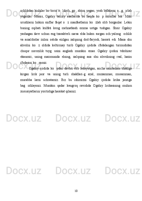 ochlikdan kishilar   bir-birin  o ldirib,  go shtini   yegan;  yosh  bolalarni  o g irlab   
yeganlar.   Munis,   Ogahiy   tarixiy   asarlarida   bu   haqda   ko p   misollar   bor.   Ichki	

urushlarni   hokim   sinflar   faqat   o z   manfaatlarini   ko zlab   olib   borganlar.   Lekin	
 
buning   oqibati   kulfati   keng   mehnatkash   omma   ustiga   tushgan.   Shoir   Ogahiy
yashagan   davr   uchun   eng   txarakterli   narsa   elda   hukm   surgan   och-yalong ochlik	

va   amaldorlar   zulmi   ostida   ezilgan   xalqning   dod-faryodi,   hasrati   edi.   Mana   shu
ahvolni   ko z   oldida   keltirmay   turib   Ogahiy   ijodida   ifodalangan   turmushdan	

chuqur   norozilik   tuyg usini   anglash   mumkin   emas.   Ogahiy   ijodini   tekshirar	

ekanmiz,   uning   mazmunida   elning,   xalqning   ana   shu   ahvolining   real,   hazin
ifodasini ko ramiz.	

Ogahiy   ijodida   ko pdan   davlm   etib   kelayotgan,   ancha   muntazam   shaklga	

kirgan   lirik   janr   va   uning   turli   shakllari-g azal,   muxammas,   musamman,	

murabba larni   uchratamiz.   Biz   bu   ishimizni   Ogahiy   ijodida   lirika   janriga	

bag ishlaymiz.   Mumkin   qadar   kengroq   ravishda   Ogahiy   lirikasining   muhim	

xususiyatlarini yoritishga harakat qilamiz.
10 