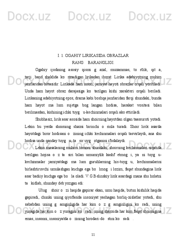 I . 1 . OGAHIY LIRIKASIDA OBRAZLAR
RANG  BARANGLIGI.
Ogahiy   ijodining   asosiy   qismi   g azal,   muxammas,   to rtlik,   qit a,	
  
tarji band   shaklida   ko rinadigan   lirikadan   iborat.   Lirika   adabiyotning   muhim	
 
janrlaridan bittasidir. Lirikada ham inson, jamiyat hayoti obrazlar orqali yoritiladi.
Unda   ham   hayot   obraz   darajasiga   ko tarilgan   kishi   xarakteri   orqali   beriladi.	

Lirikaning adabiyotning epos, drama kabi boshqa janrlaridan farqi shundaki, bunda
ham   hayot   ma lum   sujetga   bog langan   hodisa,   harakat   vositasi   bilan	
 
berilmasdan, kishining ichki tuyg u-kechinmalari orqali aks ettiriladi.	

Shubhasiz, lirik asar asosida ham shoirning hayotdan olgan taassuroti yotadi.
Lekin   bu   yerda   shoirning   shaxsi   birinchi   o rinla   turadi.   Shoir   lirik   asarda	

hayotdagi   biror   hodisani   o zining   ichki   kechinmalari   orqali   tasvirlaydi,   ana   shu	

hodisa unda qanday tuyg u, ta sir uyg otganini ifodalaydi.	
  
Lekin masalaning muhim tomoni shundaki, shoirning kechinmalari siqatida
berilgan   hojisa   o z   ta siri   bilan   umumiylik   kashf   etmog i,   ya ni   tuyg u-	
    
kechinmalar   jamiyatdagi   ma lum   guruhlarning   his-tuyg u,   kechinmalarini	
 
birlashtiruvchi  umulashgan kuchga ega bo lmog i  lozim, faqat  shundagina lirik	
 
asar badiiy kuchga ega bo la oladi. V.G.Belinskiy lirik asardagi mana shu holatni	

ta kidlab, shunday deb yozgan edi:	

Ulug  shoir o zi haqida gapirar ekan, umu haqida, butun kishilik haqida	
  
gapiradi,   chunki   uning   qiyofasida   insoniyat   yashagan   borliq-xislatlar   yotadi,   shu
sababdan   uning   g amginligida   har   kim   o z   g amginligini   ko radi,   uning	
   
yuragida har kim o z yuragini ko radi, uning shaxsida har kim faqat shoirnigina
 
emas, insonni, insoniyatda o zining birodari-do stini ko radi .	
   
11 