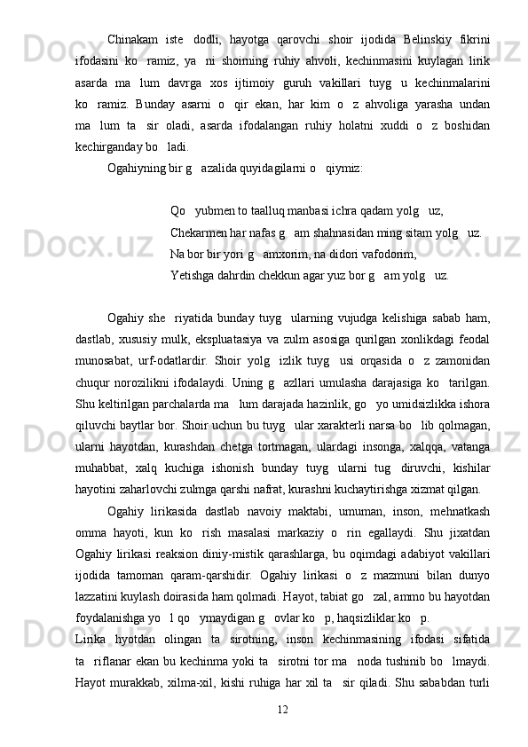 Chinakam   iste dodli,   hayotga   qarovchi   shoir   ijodida   Belinskiy   fikrini
ifodasini   ko ramiz,   ya ni   shoirning   ruhiy   ahvoli,   kechinmasini   kuylagan   lirik	
 
asarda   ma lum   davrga   xos   ijtimoiy   guruh   vakillari   tuyg u   kechinmalarini
 
ko ramiz.   Bunday   asarni   o qir   ekan,   har   kim   o z   ahvoliga   yarasha   undan	
  
ma lum   ta sir   oladi,   asarda   ifodalangan   ruhiy   holatni   xuddi   o z   boshidan
  
kechirganday bo ladi.	

Ogahiyning bir g azalida quyidagilarni o qiymiz:	
 
Qo yubmen to taalluq manbasi ichra qadam yolg uz,
 
Chekarmen har nafas g am shahnasidan ming sitam yolg uz.	
 
Na bor bir yori g amxorim, na didori vafodorim,	

Yetishga dahrdin chekkun agar yuz bor g am yolg uz.	
 
Ogahiy   she riyatida   bunday   tuyg ularning   vujudga   kelishiga   sabab   ham,	
 
dastlab,   xususiy   mulk,   ekspluatasiya   va   zulm   asosiga   qurilgan   xonlikdagi   feodal
munosabat,   urf-odatlardir.   Shoir   yolg izlik   tuyg usi   orqasida   o z   zamonidan	
  
chuqur   norozilikni   ifodalaydi.   Uning   g azllari   umulasha   darajasiga   ko tarilgan.
 
Shu keltirilgan parchalarda ma lum darajada hazinlik, go yo umidsizlikka ishora	
 
qiluvchi baytlar bor. Shoir uchun bu tuyg ular xarakterli narsa bo lib qolmagan,	
 
ularni   hayotdan,   kurashdan   chetga   tortmagan,   ulardagi   insonga,   xalqqa,   vatanga
muhabbat,   xalq   kuchiga   ishonish   bunday   tuyg ularni   tug diruvchi,   kishilar	
 
hayotini zaharlovchi zulmga qarshi nafrat, kurashni kuchaytirishga xizmat qilgan.
Ogahiy   lirikasida   dastlab   navoiy   maktabi,   umuman,   inson,   mehnatkash
omma   hayoti,   kun   ko rish   masalasi   markaziy   o rin   egallaydi.   Shu   jixatdan	
 
Ogahiy   lirikasi   reaksion   diniy-mistik   qarashlarga,   bu   oqimdagi   adabiyot   vakillari
ijodida   tamoman   qaram-qarshidir.   Ogahiy   lirikasi   o z   mazmuni   bilan   dunyo	

lazzatini kuylash doirasida ham qolmadi. Hayot, tabiat go zal, ammo bu hayotdan	

foydalanishga yo l qo ymaydigan g ovlar ko p, haqsizliklar ko p.	
    
Lirika   hyotdan   olingan   ta sirotning,   inson   kechinmasining   ifodasi   sifatida	

ta riflanar  ekan  bu  kechinma yoki   ta sirotni  tor  ma noda  tushinib  bo lmaydi.	
   
Hayot   murakkab,   xilma-xil,   kishi   ruhiga   har   xil   ta sir   qiladi.  Shu   sababdan   turli	

12 