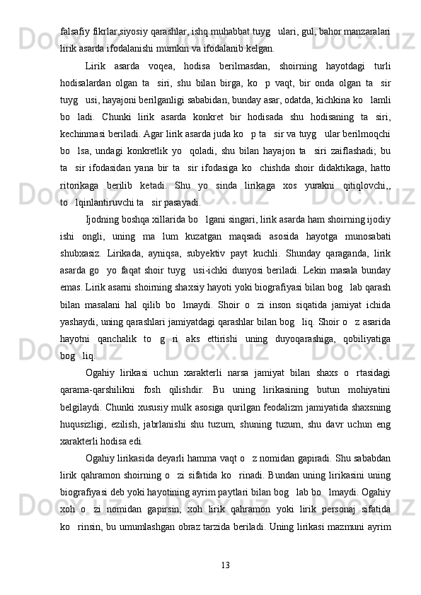 falsafiy fikrlar,siyosiy qarashlar, ishq muhabbat tuyg ulari, gul, bahor manzaralari
lirik asarda ifodalanishi mumkin va ifodalanib kelgan.
Lirik   asarda   voqea,   hodisa   berilmasdan,   shoirning   hayotdagi   turli
hodisalardan   olgan   ta siri,   shu   bilan   birga,   ko p   vaqt,   bir   onda   olgan   ta sir	
  
tuyg usi, hayajoni berilganligi sababidan, bunday asar, odatda, kichkina ko lamli	
 
bo ladi.   Chunki   lirik   asarda   konkret   bir   hodisada   shu   hodisaning   ta siri,	
 
kechinmasi beriladi. Agar lirik asarda juda ko p ta sir va tuyg ular berilmoqchi	
  
bo lsa,   undagi   konkretlik   yo qoladi,   shu   bilan   hayajon   ta siri   zaiflashadi;   bu	
  
ta sir   ifodasidan   yana   bir   ta sir   ifodasiga   ko chishda   shoir   didaktikaga,   hatto
  
ritorikaga   berilib   ketadi.   Shu   yo sinda   lirikaga   xos   yurakni   qitiqlovchi,,	

to lqinlantiruvchi ta sir pasayadi.	
 
Ijodning boshqa xillarida bo lgani singari, lirik asarda ham shoirning ijodiy	

ishi   ongli,   uning   ma lum   kuzatgan   maqsadi   asosida   hayotga   munosabati	

shubxasiz.   Lirikada,   ayniqsa,   subyektiv   payt   kuchli.   Shunday   qaraganda,   lirik
asarda   go yo   faqat   shoir   tuyg usi-ichki   dunyosi   beriladi.   Lekin   masala   bunday	
 
emas. Lirik asarni shoirning shaxsiy hayoti yoki biografiyasi bilan bog lab qarash	

bilan   masalani   hal   qilib   bo lmaydi.   Shoir   o zi   inson   siqatida   jamiyat   ichida	
 
yashaydi, uning qarashlari jamiyatdagi qarashlar bilan bog liq. Shoir o z asarida	
 
hayotni   qanchalik   to g ri   aks   ettirishi   uning   duyoqarashiga,   qobiliyatiga	
 
bog liq.	

Ogahiy   lirikasi   uchun   xarakterli   narsa   jamiyat   bilan   shaxs   o rtasidagi	

qarama-qarshilikni   fosh   qilishdir.   Bu   uning   lirikasining   butun   mohiyatini
belgilaydi. Chunki xususiy mulk asosiga qurilgan feodalizm jamiyatida shaxsning
huqusizligi,   ezilish,   jabrlanishi   shu   tuzum,   shuning   tuzum,   shu   davr   uchun   eng
xarakterli hodisa edi.
Ogahiy lirikasida deyarli hamma vaqt o z nomidan gapiradi. Shu sababdan	

lirik   qahramon   shoirning   o zi   sifatida   ko rinadi.   Bundan   uning   lirikasini   uning	
 
biografiyasi deb yoki hayotining ayrim paytlari bilan bog lab bo lmaydi. Ogahiy	
 
xoh   o zi   nomidan   gapirsin,   xoh   lirik   qahramon   yoki   lirik   personaj   sifatida	

ko rinsin, bu umumlashgan obraz tarzida beriladi. Uning lirikasi mazmuni ayrim	

13 