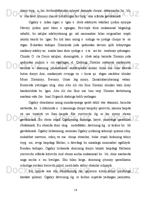 shaxs tuyg u, his, kechinmalaridan nihoyat darajada chuqur, mazmundor bo lib, 
o sha davr, ijtimoiy sharoit yetishtirgan his tuyg ular sifatida gavdalanadi.	
 
Ogahiy   o zidan   ilgari   o tgan   o zbek   adabiyoti   vakillari   ijodini   ayniqsa	
  
Navoiy   ijodini   qunt   bilan   o rgangan;   fors-tojik   tilini   mukammal   bilganligi	

sababli,   bu   xalqlar   adabiyotining   go zal   namunalari   bilan   originallari   orqali	

yaxshi   tanish   bo lgan.   Bu   hol   ham   uning   o sishiga   va   ijodiga   chuqur   ta sir	
  
etgan.   Bulardan   tashqari   Xorazmda   juda   qadimdan   davom   qilib   kelayotgan
madaniy-adabiy an analar ham shoir ijodiga o z ta siri ko rasatmay qolmagan.	
   
Chunki   O rta   Osiyo   xalqlari,   shuningdek,   o zbek   xalqi   tarixida   Xorazm   juda	
 
qadimdan   muhim   o rin   egallagan   el.   Qadimgi   Xorazm   insoniyat   madaniyati	

tarixida   o zlarining   jahonshumul   ensiklopedik   ilmlari   bilan   ma lum   davrda	
 
butun   dunyo   ilmi,   madaniyati   rivojiga   zo r   hissa   qo shgan   mashhur   olimlar	
 
Muso   Xorazmiy,   Beruniy,   Umar   Jag miniy,   Zamahshariylarning   vatani.

Buxoroda   yetishgan   ulug olim   Abu   Ali   ibn   Sino   Xorazm   olimlari   baln   ilmiy	

hamkorlikda   bo lgan.   Abu   Ali   ibn   Sino   ma lum   vaqt   Xorazm   davlatining	
 
markazi-eski (ko hna) Urganch shahriga kelib yashagan.

Ogahiy obrazlarini  uning mundarejasiga  qarab tahlil  etar  ekanmiz,  birincha
navbatda, ko z oldimizda o z zamoniga chuqur tanqidiy qarovchi, zamoni haqida	
 
va   uni   tuzatish   yo llari   haqida   fikr   yurituvchi   ilg or   bir   siymo   obrazi	
 
gavdalanadi.   Bu   obraz   orqali   Ogahiyning   dunyoga,   hayot,   jamiyatga   qarashlari
ifodalanadi. Bu obrazda shoir ulug  mutafakkir, davrining ilg or kishisi  bo lib	
  
gavdalanadi. Ogahiy lirikasining, umuman Ogahiy ijodining salmoqli qismini ishq-
muhabbat   mavzusi,   oshiq   va   ma shuqa   obrazlari,   bular   orqali   kishining   tabiiy

tuyg usi,   sevgi   haqidagi   fikrlari,   u   davrdagi   bu   masalaga   munosabat   egallaydi.	

Bundan   tashqari,   Ogahiy   lirikasida   shoirning   dunyo   lazzati   haqidagi   fikrlarini
yorituvchi sifatida keluvchi rind obrazi ancha mukammal bo lib, shoir asarlarida	

unga   ancha   o rin   berilgan.   Shu   bilan   birga,   shoirning   ijtimoiy   qarashlarini	

ochishga yordam beruvchi zohid, nosih kabi salbiy obrazlar uchraydi.
Biz   quyida   ana   shu   obrazlarning   har   qaysisini   ayrim-ayrim   yoritishga
harakat   qilamiz.   Ogahiy   davrining   ilg or   kishisi   siqatida   yashagan   jamiyatni,	

14 
