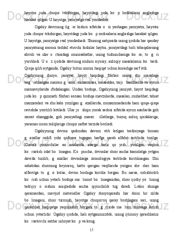 hayotni   juda   chuqur   tekshirgan,   hayotdagi   juda   ko p   hodisalarni   anglashga
harakat qilgan. U hayotga, jamiyatga real yondashdi.
Ogahiy   davrining   ilg or   kishisi   sifatida   o zi   yashagan   jamiyatni,   hayotni	
 
juda chuqur tekshirgan, hayotdagi juda ko p xodisalarni anglashga harakat qilgan.	

U hayotga, jamiyatga real yondashadi. Shuning natijasida uning ijodida har qanday
jamiyatning asosini  tashkil etuvchi kishilar haytni, jamiyatdagi turli tabaqalarning
ahvoli   va   ular   o rtasidagi   munosabatlar,   uning   tushunchasiga   ko ra,   to g ri	
   
yoritiladi. U o z ijodida davrning muhim siyosiy, axloqiy masalalarini ko tardi.	
 
Qisqa qilib aytganda, Ogahiy butun umrini haqiqat uchun kurashga sarf etdi.
Ogahiyning   dunyo,   jamiyat,   hayot   haqidagi   fikrlari   uning   shu   masalaga
bag ishlangan maxsus g azal, muxammas, musaddas, tarji bandlarida va ayrim	
  
masnaviylarida   ifodalangan.   Undan   boshqa,   Ogahiyning   jamiyat,   hayot   haqidagi
juda ko p qimmatli fikrlari asosan boshqa mavzularda, masalan, muhabbat, tabiat	

manzaralari va shu kabi yozilgan g azallarida, muxammaslarida ham qisqa-qisqa	

ravishda yoritilib ketiladi. Ular jo shqin yurak sadosi sifatida ayrim asarlarda goh	

xasrat   ohanggida,   goh   jamiyatlagi   maraz   illatlarga,   buzuq   axloq   qoidalariga,	

yaramas inson xulqlariga chuqur nafrat tarzida beriladi.
Ogahiyning   devoni   qadimdan   davom   etib   kelgan   tradisiyaga   binoan
g azallar   radifi   yoki   qofiyasi   tugagan   harfga   qarab   alfabit   tartibida   tuzilga.	

Klassik   yozuvchilar   an analarida   asarga   tarix   qo yish,   yozilgan   vaqtini	
 
ko rsatish odat bo lmagan. Ko pincha, devonlar shoir ancha kamolatga yetgan	
  
davrda   tuzilib,   g azallar   devonlarga   xronologiya   tartibida   kiritilmagan.   Shu	

sababdan   shoirning   keyinroq,   hatto   qarigan   vaqtlarida   yozgan   she rlari   ham	

alfavitga   to g ri   kelsa,   devon   boshiga   kiritila   bergan.   Bu   narsa,   solishtirilib	
 
ko rish uchun yetarli boshqa ma lumot  bo lmaganidan, shoir  ijodiy yo lining	
   
tadrijiy   o sishini   aniqlashda   ancha   qiyinchilik   tug diradi.   Lekin   shunga	
 
qaramasdan,   mavjud   materiallar   Ogahiy   dunyoqarashi   har   doim   bir   xilda
bo lmagani,   shoir   turmush,   hayotga   chuqurroq   qaray   boshlagani   sari,   uning	

qarashlari   haqiqatga   yaqinlashib   borgani   to g risida   ma lum   xulosaga   kelish	
  
uchun   yetarlidir.   Ogahiy   ijodida,   hali   aytganimizdek,   uning   ijtimoiy   qarashlarini
ko rsatuvchi satrlar nihoyat ko p va keng.	
 
15 