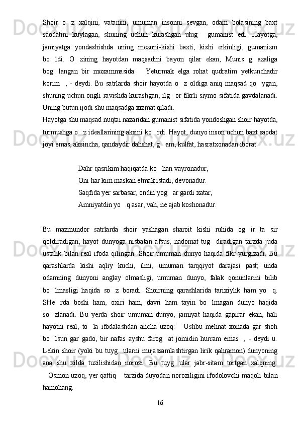 Shoir   o z   xalqini,   vatanini,   umuman   insonni   sevgan,   odam   bolasining   baxt
saodatini   kuylagan,   shuning   uchun   kurashgan   ulug   gumanist   edi.   Hayotga,	

jamiyatga   yondashishda   uning   mezoni-kishi   baxti,   kishi   erkinligi,   gumanizm
bo ldi.   O zining   hayotdan   maqsadini   bayon   qilar   ekan,   Munis   g azaliga	
  
bog langan   bir   muxammasida:   Yeturmak   elga   rohat   qudratim   yetkunchadir
 
korim ,   -   deydi.   Bu   satrlarda   shoir   hayotda   o z   oldiga   aniq   maqsad   qo ygan,	
  
shuning uchun ongli ravishda kurashgan, ilg or fikrli siymo sifatida gavdalanadi.	

Uning butun ijodi shu maqsadga xizmat qiladi.
Hayotga shu maqsad nuqtai nazaridan gumanist sifatida yondoshgan shoir hayotda,
turmushga o z ideallarining aksini ko rdi. Hayot, dunyo inson uchun baxt saodat	
 
joyi emas, aksincha, qandaydir dahshat, g am, kulfat, hasratxonadan iborat:	

Dahr qasrikim haqiqatda ko han vayronadur,

Oni har kim maskan etmak istadi, devonadur.
Saqfida yer sarbasar, ondin yog ar gardi xatar,	

Amniyatdin yo q asar, vah, ne ajab koshonadur.	

Bu   mazmundor   satrlarda   shoir   yashagan   sharoit   kishi   ruhida   og ir   ta sir	
 
qoldiradigan,   hayot   dunyoga   nisbatan   afsus,   nadomat   tug diradigan   tarzda   juda	

ustalik   bilan   real   ifoda   qilingan.   Shoir   umuman   dunyo   haqida   fikr   yurgizadi.   Bu
qarashlarda   kishi   aqliy   kuchi,   ilmi,   umuman   tarqqiyot   darajasi   past;   unda
odamning   dunyoni   anglay   olmasligi,   umuman   dunyo,   falak   qonunlarini   bilib
bo lmasligi   haqida   so z   boradi.   Shoirning   qarashlarida   tarixiylik   ham   yo q.	
  
SHe rda   boshi   ham,   oxiri   ham,   davri   ham   tayin   bo lmagan   dunyo   haqida	
 
so zlanadi.   Bu   yerda   shoir   umuman   dunyo,   jamiyat   haqida   gapirar   ekan,   hali	

hayotni   real,   to la   ifodalashdan   ancha   uzoq:   Ushbu   mehnat   xonada   gar   shoh	
 
bo lsun   gar   gado,   bir   nafas   ayshu   farog at   jomidin   hurram   emas ,   -   deydi   u.	
  
Lekin  shoir  (yoki  bu  tuyg ularni   mujassamlashtirgan   lirik qahramon)  dunyoning	

ana   shu   xilda   tuzilishidan   norozi.   Bu   tuyg ular   jabr-sitam   tortgan   xalqning:	

Osmon uzoq, yer qattiq  tarzida duyodan noroziligini ifodolovchi maqoli bilan	
 
hamohang.
16 