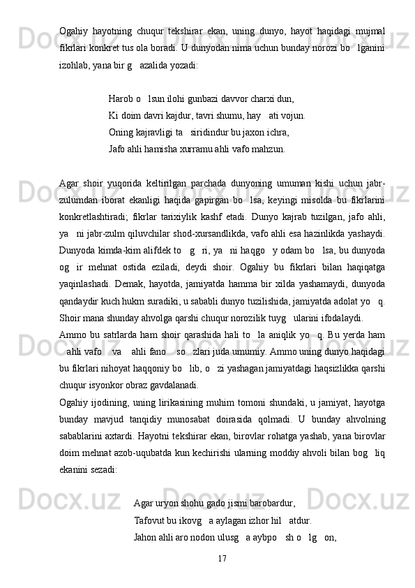 Ogahiy   hayotning   chuqur   tekshirar   ekan,   uning   dunyo,   hayot   haqidagi   mujmal
fikrlari konkret tus ola boradi. U dunyodan nima uchun bunday norozi bo lganini
izohlab, yana bir g azalida yozadi:	

Harob o lsun ilohi gunbazi davvor charxi dun,	

Ki doim davri kajdur, tavri shumu, hay ati vojun.	

Oning kajravligi ta siridindur bu jaxon ichra,	

Jafo ahli hamisha xurramu ahli vafo mahzun.
Agar   shoir   yuqorida   keltirilgan   parchada   dunyoning   umuman   kishi   uchun   jabr-
zulumdan   iborat   ekanligi   haqida   gapirgan   bo lsa,   keyingi   misolda   bu   fikrlarini	

konkretlashtiradi;   fikrlar   tarixiylik   kashf   etadi.   Dunyo   kajrab   tuzilgan,   jafo   ahli,
ya ni jabr-zulm qiluvchilar shod-xursandlikda, vafo ahli esa hazinlikda yashaydi.	

Dunyoda kimda-kim alifdek to g ri, ya ni haqgo y odam bo lsa, bu dunyoda	
    
og ir   mehnat   ostida   eziladi,   deydi   shoir.   Ogahiy   bu   fikrlari   bilan   haqiqatga	

yaqinlashadi.   Demak,   hayotda,   jamiyatda   hamma   bir   xilda   yashamaydi,   dunyoda
qandaydir kuch hukm suradiki, u sababli dunyo tuzilishida, jamiyatda adolat yo q.	

Shoir mana shunday ahvolga qarshi chuqur norozilik tuyg ularini ifodalaydi.	

Ammo   bu   satrlarda   ham   shoir   qarashida   hali   to la   aniqlik   yo q.   Bu   yerda   ham	
 
ahli vafo  va  ahli fano  so zlari juda umumiy. Ammo uning dunyo haqidagi	
    
bu fikrlari nihoyat haqqoniy bo lib, o zi yashagan jamiyatdagi haqsizlikka qarshi	
 
chuqur isyonkor obraz gavdalanadi.
Ogahiy   ijodining,   uning   lirikasining   muhim   tomoni   shundaki,   u   jamiyat,   hayotga
bunday   mavjud   tanqidiy   munosabat   doirasida   qolmadi.   U   bunday   ahvolning
sabablarini axtardi. Hayotni tekshirar ekan, birovlar rohatga yashab, yana birovlar
doim mehnat azob-uqubatda kun kechirishi ularning moddiy ahvoli bilan bog liq	

ekanini sezadi:
Agar uryon shohu gado jismi barobardur,
Tafovut bu ikovg a aylagan izhor hil atdur.	
 
Jahon ahli aro nodon ulusg a aybpo sh o lg on,	
   
17 