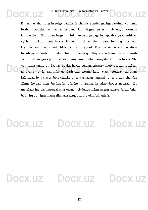 Tikilgan rishtai siym ila zarrintor xil atdur.
Bu   satrlar   shoirning   hayotga   qanchalik   chuqur   yondashganligi   ravshan   ko rinib	

turibdi,   kishilar   o rtasida   tafovut   tug dirgan   narsa   mol-dunyo   ekanligi	
 
ko rsatiladi.   Shu   bilan   birga,   mol-dunyo   jamiyatdagi   har   qanday   yaramasliklar,	

ayblarni   bekitib   ham   turadi.   Nodon,   johil   kishilar   zarrintor   qimmatbaho	
 
kiyimlar   kiyib,   o z   nodonliklarini   bekitib   yuradi.   Keyingi   satrlarda   shoir   shaxs	

haqida gapirmasdan,  nodon ulus  iborasini qo llaydi, shu bilan boylik orqasida	
  
yashirinib yurgan ayrim shaxslarnigina emas, butun jamiyatni ko zda tutadi. Shu	

yo sinda   uning   bu   fikrlari   boylik   hukm   surgan,   xususiy   mulk   asosiga   qurilgan	

jamiyatni   to la   ravishda   qoralash   ma nosini   kasb   etadi.   Bunday   xulosaga	
 
kelishgan   to la   asos   bor,   chunki   o zi   yashagan   jamiyat   to g risida   shunday
   
fikrga   kelgan   shoir   bu   haqda   juda   ko p   asarlarida   takror-takror   napiradi.   Bu	

masalaga har gal murojaat qilar ekan, mol-dunyo hukm surgan jamiyatda shu bilan
bog liq bo lgan maraz illatlarni aniq, ochiq-oydin fosh qiladi.	
 
18 