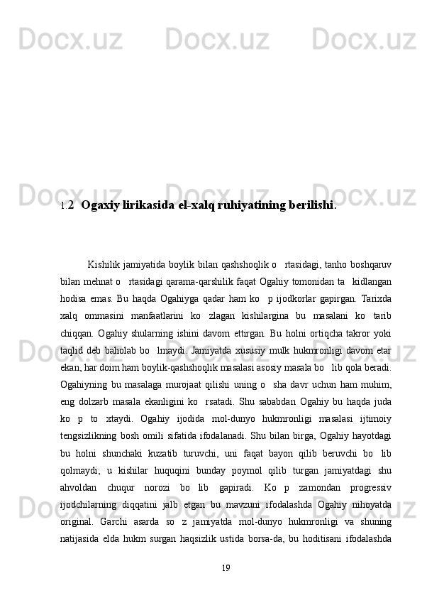 1. 2   Ogaxiy lirikasida el-xalq ruhiyatining berilishi .
                Kishilik jamiyatida boylik bilan qashshoqlik  o rtasidagi,  tanho boshqaruv
bilan mehnat o rtasidagi qarama-qarshilik faqat Ogahiy tomonidan ta kidlangan	
 
hodisa   emas.   Bu   haqda   Ogahiyga   qadar   ham   ko p   ijodkorlar   gapirgan.   Tarixda	

xalq   ommasini   manfaatlarini   ko zlagan   kishilargina   bu   masalani   ko tarib	
 
chiqqan.   Ogahiy   shularning   ishini   davom   ettirgan.   Bu   holni   ortiqcha   takror   yoki
taqlid   deb   baholab   bo lmaydi.   Jamiyatda   xususiy   mulk   hukmronligi   davom   etar	

ekan, har doim ham boylik-qashshoqlik masalasi asosiy masala bo lib qola beradi.	

Ogahiyning   bu   masalaga   murojaat   qilishi   uning   o sha   davr   uchun   ham   muhim,	

eng   dolzarb   masala   ekanligini   ko rsatadi.   Shu   sababdan   Ogahiy   bu   haqda   juda	

ko p   to xtaydi.   Ogahiy   ijodida   mol-dunyo   hukmronligi   masalasi   ijtimoiy	
 
tengsizlikning   bosh   omili   sifatida   ifodalanadi.   Shu   bilan   birga,   Ogahiy   hayotdagi
bu   holni   shunchaki   kuzatib   turuvchi,   uni   faqat   bayon   qilib   beruvchi   bo lib	

qolmaydi;   u   kishilar   huquqini   bunday   poymol   qilib   turgan   jamiyatdagi   shu
ahvoldan   chuqur   norozi   bo lib   gapiradi.   Ko p   zamondan   progressiv	
 
ijodchilarning   diqqatini   jalb   etgan   bu   mavzuni   ifodalashda   Ogahiy   nihoyatda
original.   Garchi   asarda   so z   jamiyatda   mol-dunyo   hukmronligi   va   shuning	

natijasida   elda   hukm   surgan   haqsizlik   ustida   borsa-da,   bu   hoditisani   ifodalashda
19 