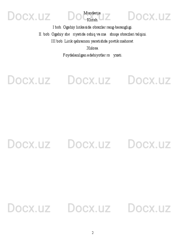 Mundarija.
Kirish.
I bob. Ogahiy lirikasida obrazlar rang-barangligi.
II. bob. Ogahiy she riyatida oshiq va ma shuqa obrazlari talqini. 
III bob. Lirik qahramon yaratishda poetik mahorat.
Xulosa.
Foydalanilgan adabiyotlar ro yxati.	

2 