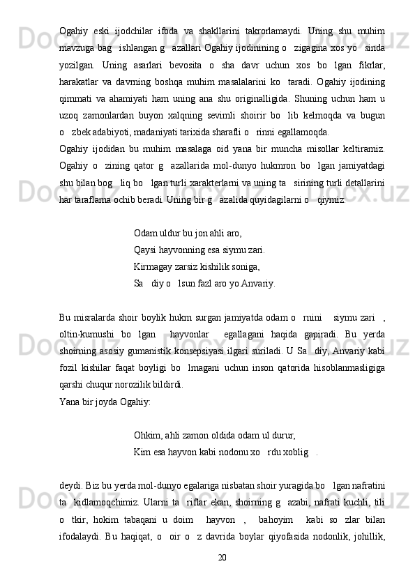 Ogahiy   eski   ijodchilar   ifoda   va   shakllarini   takrorlamaydi.   Uning   shu   muhim
mavzuga bag ishlangan g azallari Ogahiy ijodinining o zigagina xos yo sinda   
yozilgan.   Uning   asarlari   bevosita   o sha   davr   uchun   xos   bo lgan   fikrlar,	
 
harakatlar   va   davrning   boshqa   muhim   masalalarini   ko taradi.   Ogahiy   ijodining	

qimmati   va   ahamiyati   ham   uning   ana   shu   originalligida.   Shuning   uchun   ham   u
uzoq   zamonlardan   buyon   xalqning   sevimli   shoirir   bo lib   kelmoqda   va   bugun

o zbek adabiyoti, madaniyati tarixida sharafli o rinni egallamoqda.	
 
Ogahiy   ijodidan   bu   muhim   masalaga   oid   yana   bir   muncha   misollar   keltiramiz.
Ogahiy   o zining   qator   g azallarida   mol-dunyo   hukmron   bo lgan   jamiyatdagi	
  
shu bilan bog liq bo lgan turli xarakterlarni va uning ta sirining turli detallarini	
  
har taraflama ochib beradi. Uning bir g azalida quyidagilarni o qiymiz:	
 
Odam uldur bu jon ahli aro,
Qaysi hayvonning esa siymu zari.
Kirmagay zarsiz kishilik soniga,
Sa diy o lsun fazl aro yo Anvariy.	
 
Bu misralarda shoir boylik hukm surgan jamiyatda odam o rnini  siymu zari ,	
  
oltin-kumushi   bo lgan   hayvonlar   egallagani   haqida   gapiradi.   Bu   yerda	
  
shoirning asosiy  gumanistik konsepsiyasi  ilgari  suriladi. U Sa diy, Anvariy kabi	

fozil   kishilar   faqat   boyligi   bo lmagani   uchun   inson   qatorida   hisoblanmasligiga	

qarshi chuqur norozilik bildirdi.
Yana bir joyda Ogahiy:
Ohkim, ahli zamon oldida odam ul durur,
Kim esa hayvon kabi nodonu xo rdu xoblig .	
 
deydi. Biz bu yerda mol-dunyo egalariga nisbatan shoir yuragida bo lgan nafratini	

ta kidlamoqchimiz.   Ularni   ta riflar   ekan,   shoirning   g azabi,   nafrati   kuchli,   tili	
  
o tkir,   hokim   tabaqani   u   doim   hayvon ,   bahoyim   kabi   so zlar   bilan
     
ifodalaydi.   Bu   haqiqat,   o oir   o z   davrida   boylar   qiyofasida   nodonlik,   johillik,	
 
20 
