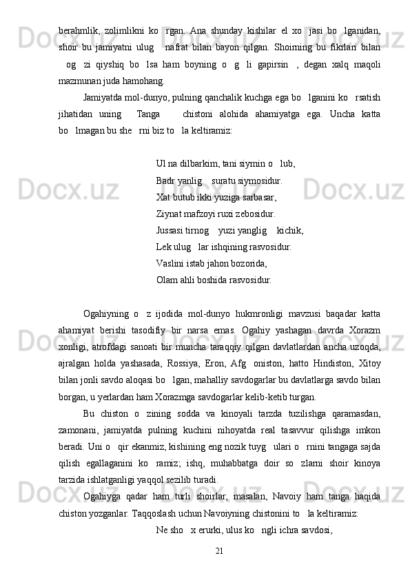 berahmlik,   zolimlikni   ko rgan.   Ana   shunday   kishilar   el   xo jasi   bo lganidan,  
shoir   bu   jamiyatni   ulug   nafrat   bilan   bayon   qilgan.   Shoirning   bu   fikrlari   bilan

og zi   qiyshiq   bo lsa   ham   boyning   o g li   gapirsin ,   degan   xalq   maqoli	
     
mazmunan juda hamohang.
Jamiyatda mol-dunyo, pulning qanchalik kuchga ega bo lganini ko rsatish	
 
jihatidan   uning   Tanga     chistoni   alohida   ahamiyatga   ega.   Uncha   katta	
 
bo lmagan bu she rni biz to la keltiramiz:	
  
Ul na dilbarkim, tani siymin o lub,	

Badr yanlig  suratu siymosidur.	

Xat butub ikki yuziga sarbasar,
Ziynat mafzoyi ruxi zebosidur.
Jussasi tirnog  yuzi yanglig  kichik,	
 
Lek ulug lar ishqining rasvosidur.	

Vaslini istab jahon bozorida,
Olam ahli boshida rasvosidur.
Ogahiyning   o z   ijodida   mol-dunyo   hukmronligi   mavzusi   baqadar   katta	

ahamiyat   berishi   tasodifiy   bir   narsa   emas.   Ogahiy   yashagan   davrda   Xorazm
xonligi,   atrofdagi   sanoati   bir   muncha   taraqqiy   qilgan   davlatlardan   ancha   uzoqda,
ajralgan   holda   yashasada,   Rossiya,   Eron,   Afg oniston,   hatto   Hindiston,   Xitoy	

bilan jonli savdo aloqasi bo lgan, mahalliy savdogarlar bu davlatlarga savdo bilan	

borgan, u yerlardan ham Xorazmga savdogarlar kelib-ketib turgan.
Bu   chiston   o zining   sodda   va   kinoyali   tarzda   tuzilishga   qaramasdan,	

zamonani,   jamiyatda   pulning   kuchini   nihoyatda   real   tasavvur   qilishga   imkon
beradi. Uni o qir ekanmiz, kishining eng nozik tuyg ulari o rnini tangaga sajda	
  
qilish   egallaganini   ko ramiz;   ishq,   muhabbatga   doir   so zlarni   shoir   kinoya	
 
tarzida ishlatganligi yaqqol sezilib turadi.
Ogahiyga   qadar   ham   turli   shoirlar,   masalan,   Navoiy   ham   tanga   haqida
chiston yozganlar. Taqqoslash uchun Navoiyning chistonini to la keltiramiz:	

Ne sho x erurki, ulus ko ngli ichra savdosi,	
 
21 