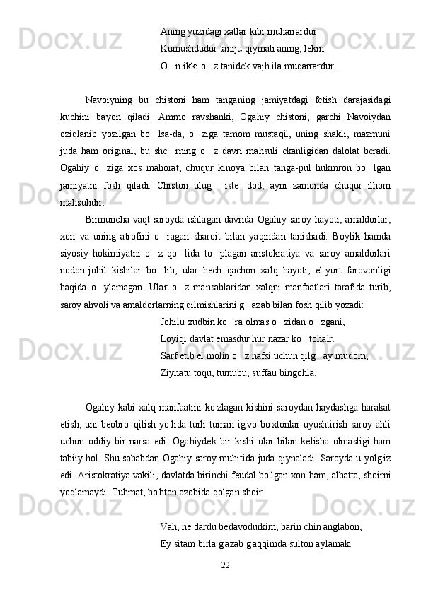 Aning yuzidagi xatlar kibi muharrardur.
Kumushdudur taniju qiymati aning, lekin
O n ikki o z tanidek vajh ila muqarrardur. 
Navoiyning   bu   chistoni   ham   tanganing   jamiyatdagi   fetish   darajasidagi
kuchini   bayon   qiladi.   Ammo   ravshanki,   Ogahiy   chistoni,   garchi   Navoiydan
oziqlanib   yozilgan   bo lsa-da,   o ziga   tamom   mustaqil,   uning   shakli,   mazmuni	
 
juda   ham   original,   bu   she rning   o z   davri   mahsuli   ekanligidan   dalolat   beradi.	
 
Ogahiy   o ziga   xos   mahorat,   chuqur   kinoya   bilan   tanga-pul   hukmron   bo lgan	
 
jamiyatni   fosh   qiladi.   Chiston   ulug   iste dod,   ayni   zamonda   chuqur   ilhom	
 
mahsulidir.
Birmuncha vaqt  saroyda  ishlagan  davrida Ogahiy  saroy  hayoti, amaldorlar,
xon   va   uning   atrofini   o ragan   sharoit   bilan   yaqindan   tanishadi.   Boylik   hamda	

siyosiy   hokimiyatni   o z   qo lida   to plagan   aristokratiya   va   saroy   amaldorlari	
  
nodon-johil   kishilar   bo lib,   ular   hech   qachon   xalq   hayoti,   el-yurt   farovonligi

haqida   o ylamagan.   Ular   o z   mansablaridan   xalqni   manfaatlari   tarafida   turib,	
 
saroy ahvoli va amaldorlarning qilmishlarini g azab bilan fosh qilib yozadi:	

Johilu xudbin ko ra olmas o zidan o zgani,	
  
Loyiqi davlat emasdur hur nazar ko tohalr.	

Sarf etib el molin o z nafsi uchun qilg ay mudom,	
 
Ziynatu toqu, turnubu, suffau bingohla.
Ogahiy   kabi   xalq   manfaatini   ko zlagan   kishini   saroydan   haydashga   harakat	

etish,  uni  beobro   qilish   yo lida  turli-tuman   ig vo-bo xtonlar  uyushtirish   saroy  ahli	
   
uchun   oddiy   bir   narsa   edi.   Ogahiydek   bir   kishi   ular   bilan   kelisha   olmasligi   ham
tabiiy hol. Shu sababdan Ogahiy saroy muhitida juda qiynaladi. Saroyda u yolg iz	

edi. Aristokratiya vakili, davlatda birinchi feudal bo lgan xon ham, albatta, shoirni	

yoqlamaydi. Tuhmat, bo hton azobida qolgan shoir:	

Vah, ne dardu bedavodurkim, barin chin anglabon,
Ey sitam birla g azab g aqqimda sulton aylamak.	
 
22 