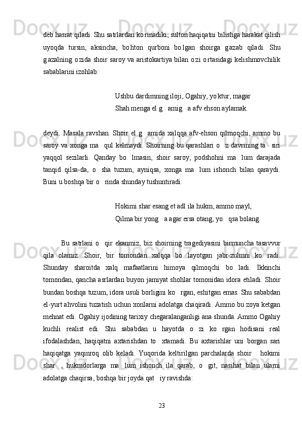 deb hasrat qiladi. Shu satrlardan ko rinadiki, sulton haqiqatni bilishga harakat qilish
uyoqda   tursin,   aksincha,   bo hton   qurboni   bo lgan   shoirga   g azab   qiladi.   Shu	
  
g azalning o zida shoir saroy va aristokartiya bilan o zi o rtasidagi kelishmovchilik	
   
sabablarini izohlab:
Ushbu dardimning iloji, Ogahiy, yo ktur, magar	

Shah menga el g amig a afv ehson aylamak.	
 
deydi.   Masala   ravshan.   Shoir   el   g amida   xalqqa   afv-ehson   qilmoqchi,   ammo   bu	

saroy va xonga ma qul kelmaydi. Shoirning bu qarashlari o z davrining ta siri	
  
yaqqol   sezilarli.   Qanday   bo lmasin,   shoir   saroy,   podshohni   ma lum   darajada	
 
tanqid   qilsa-da,   o sha   tuzum,   ayniqsa,   xonga   ma lum   ishonch   bilan   qaraydi.	
 
Buni u boshqa bir o rinda shunday tushuntiradi:

Hokimi shar esang et adl ila hukm, ammo mayl,
Qilma bir yong a agar ersa otang, yo qsa bolang.	
 
Bu   satrlani   o qir   ekanmiz,   biz   shoirning  tragediyasini   birmuncha   tasavvur	

qila   olamiz.   Shoir,   bir   tomondan   xalqqa   bo layotgan   jabr-zulmni   ko radi.	
 
Shunday   sharoitda   xalq   mafaatlarini   himoya   qilmoqchi   bo ladi.   Ikkinchi	

tomondan, qancha asrlardan buyon jamiyat shohlar tomonidan idora etiladi. Shoir
bundan boshqa tuzum, idora usuli borligini ko rgan, eshitgan emas. Shu sababdan	

el-yurt ahvolini tuzatish uchun xonlarni adolatga chaqiradi. Ammo bu zoya ketgan
mehnat edi. Ogahiy ijodining tarixiy chegaralanganligi ana shunda. Ammo Ogahiy
kuchli   realist   edi.   Shu   sababdan   u   hayotda   o zi   ko rgan   hodisani   real	
 
ifodalashdan,   haqiqatni   axtarishdan   to xtamadi.   Bu   axtarishlar   uni   borgan   sari	

haqiqatga   yaqinroq   olib   keladi.   Yuqorida   keltirilgan   parchalarda   shoir   hokimi	

shar ,   hukmdorlarga   ma lum   ishonch   ila   qarab,   o git,   nasihat   bilan   ularni	
  
adolatga chaqirsa, boshqa bir joyda qat iy ravishda:	

23 