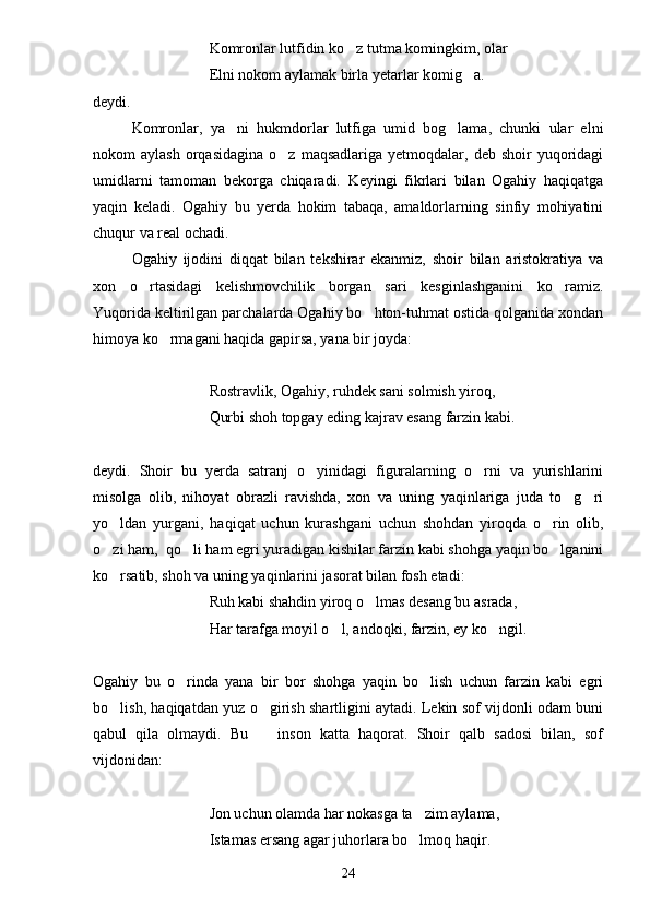 Komronlar lutfidin ko z tutma komingkim, olar
Elni nokom aylamak birla yetarlar komig a.	

deydi.
Komronlar,   ya ni   hukmdorlar   lutfiga   umid   bog lama,   chunki   ular   elni	
 
nokom   aylash  orqasidagina   o z  maqsadlariga   yetmoqdalar,  deb   shoir   yuqoridagi	

umidlarni   tamoman   bekorga   chiqaradi.   Keyingi   fikrlari   bilan   Ogahiy   haqiqatga
yaqin   keladi.   Ogahiy   bu   yerda   hokim   tabaqa,   amaldorlarning   sinfiy   mohiyatini
chuqur va real ochadi.
Ogahiy   ijodini   diqqat   bilan   tekshirar   ekanmiz,   shoir   bilan   aristokratiya   va
xon   o rtasidagi   kelishmovchilik   borgan   sari   kesginlashganini   ko ramiz.	
 
Yuqorida keltirilgan parchalarda Ogahiy bo hton-tuhmat ostida qolganida xondan	

himoya ko rmagani haqida gapirsa, yana bir joyda:	

Rostravlik, Ogahiy, ruhdek sani solmish yiroq,
Qurbi shoh topgay eding kajrav esang farzin kabi.
deydi.   Shoir   bu   yerda   satranj   o yinidagi   figuralarning   o rni   va   yurishlarini	
 
misolga   olib,   nihoyat   obrazli   ravishda,   xon   va   uning   yaqinlariga   juda   to g ri	
 
yo ldan   yurgani,   haqiqat   uchun   kurashgani   uchun   shohdan   yiroqda   o rin   olib,	
 
o zi ham,  qo li ham egri yuradigan kishilar farzin kabi shohga yaqin bo lganini
  
ko rsatib, shoh va uning yaqinlarini jasorat bilan fosh etadi:

Ruh kabi shahdin yiroq o lmas desang bu asrada,	

Har tarafga moyil o l, andoqki, farzin, ey ko ngil.	
 
Ogahiy   bu   o rinda   yana   bir   bor   shohga   yaqin   bo lish   uchun   farzin   kabi   egri	
 
bo lish, haqiqatdan yuz o girish shartligini aytadi. Lekin sof vijdonli odam buni	
 
qabul   qila   olmaydi.   Bu     inson   katta   haqorat.   Shoir   qalb   sadosi   bilan,   sof	

vijdonidan:
Jon uchun olamda har nokasga ta zim aylama,	

Istamas ersang agar juhorlara bo lmoq haqir.

24 