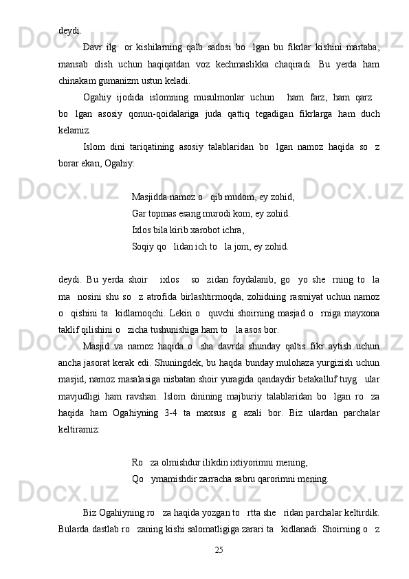 deydi. 
Davr   ilg or   kishilarning   qalb   sadosi   bo lgan   bu   fikrlar   kishini   martaba, 
mansab   olish   uchun   haqiqatdan   voz   kechmaslikka   chaqiradi.   Bu   yerda   ham
chinakam gumanizm ustun keladi.
Ogahiy   ijodida   islomning   musulmonlar   uchun   ham   farz,   ham   qarz	
 
bo lgan   asosiy   qonun-qoidalariga   juda   qattiq   tegadigan   fikrlarga   ham   duch	

kelamiz.
Islom   dini   tariqatining   asosiy   talablaridan   bo lgan   namoz   haqida   so z	
 
borar ekan, Ogahiy:
Masjidda namoz o qib mudom, ey zohid,	

Gar topmas esang murodi kom, ey zohid.
Ixlos bila kirib xarobot ichra,
Soqiy qo lidan ich to la jom, ey zohid.	
 
deydi.   Bu   yerda   shoir   ixlos   so zidan   foydalanib,   go yo   she rning   to la	
     
ma nosini   shu   so z   atrofida   birlashtirmoqda,   zohidning   rasmiyat   uchun   namoz	
 
o qishini   ta kidlamoqchi.   Lekin   o quvchi   shoirning   masjad   o rniga   mayxona	
   
taklif qilishini o zicha tushunishiga ham to la asos bor.	
 
Masjid   va   namoz   haqida   o sha   davrda   shunday   qaltis   fikr   aytish   uchun	

ancha jasorat kerak edi. Shuningdek, bu haqda bunday mulohaza yurgizish uchun
masjid, namoz masalasiga nisbatan shoir yuragida qandaydir betakalluf tuyg ular	

mavjudligi   ham   ravshan.   Islom   dinining   majburiy   talablaridan   bo lgan   ro za	
 
haqida   ham   Ogahiyning   3-4   ta   maxsus   g azali   bor.   Biz   ulardan   parchalar	

keltiramiz:
Ro za olmishdur ilikdin ixtiyorimni mening,	

Qo ymamishdir zarracha sabru qarorimni mening.

Biz Ogahiyning ro za haqida yozgan to rtta she ridan parchalar keltirdik.	
  
Bularda dastlab ro zaning kishi salomatligiga zarari ta kidlanadi. Shoirning o z	
  
25 