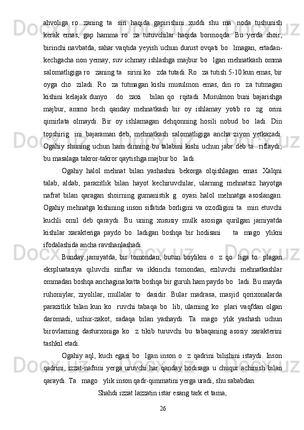 ahvoliga   ro zaning   ta siri   haqida   gapirishini   xuddi   shu   ma noda   tushunish  
kerak   emas,   gap   hamma   ro za   tutuvchilar   haqida   bormoqda.   Bu   yerda   shoir,	

birinchi navbatda, sahar vaqtida yeyish uchun durust ovqati bo lmagan, ertadan-	

kechgacha non yemay, suv ichmay ishlashga majbur  bo lgan mehnatkash  omma	

salomatligiga ro zaning ta sirini ko zda tutadi. Ro za tutish 5-10 kun emas, bir	
   
oyga   cho ziladi.   Ro za   tutmagan   kishi   musulmon   emas,   din   ro za   tutmagan	
  
kishini   kelajak   dunyo   do zaxi   bilan   qo rqitadi.   Musulmon   buni   bajarishga	
   
majbur,   ammo   hech   qanday   mehnatkash   bir   oy   ishlamay   yotib   ro zg orini	
 
qimirlata   olmaydi.   Bir   oy   ishlamagan   dehqonning   hosili   nobud   bo ladi.   Din

topshirig ini   bajaraman   deb,   mehnatkash   salomatligiga   ancha   ziyon   yetkazadi.	

Ogahiy  shuning  uchun   ham   dinning  bu  talabini  kishi   uchun  jabr   deb  ta riflaydi;	

bu masalaga takror-takror qaytishga majbur bo ladi.	

Ogahiy   halol   mehnat   bilan   yashashni   bekorga   olqishlagan   emas.   Xalqni
talab,   aldab,   parazitlik   bilan   hayot   kechiruvchilar,   ularning   mehnatsiz   hayotga
nafrat   bilan   qaragan   shoirning   gumanistik   g oyasi   halol   mehnatga   asoslangan.

Ogahiy   mehnatga   kishining   inson   sifatida   borligini   va   ozodligini   ta min   etuvchi	

kuchli   omil   deb   qaraydi.   Bu   uning   xususiy   mulk   asosiga   qurilgan   jamiyatda
kishilar   xarakteriga   paydo   bo ladigan   boshqa   bir   hodisani     ta mago ylikni	
   
ifodalashida ancha ravshanlashadi.
Bunday   jamiyatda,   bir   tomondan,   butun   boylikni   o z   qo liga   to plagan	
  
ekspluatasiya   qiluvchi   sinflar   va   ikkinchi   tomondan,   eziluvchi   mehnatkashlar
ommadan boshqa anchagina katta boshqa bir guruh ham paydo bo ladi. Bu mayda	

ruhoniylar,   ziyolilar,   mullalar   to dasidir.   Bular   madrasa,   masjid   qorixonalarda	

parazitlik   bilan   kun   ko ruvchi   tabaqa   bo lib,   ularning   ko plari   vaqfdan   olgan	
  
daromadi,   ushur-zakot,   sadaqa   bilan   yashaydi.   Ta mago ylik   yashash   uchun	
 
birovlarning   dasturxoniga   ko z   tikib   turuvchi   bu   tabaqaning   asosiy   xarakterini	

tashkil etadi.
Ogahiy   aql,   kuch   egasi   bo lgan   inson   o z   qadrini   bilishini   istaydi.   Inson	
 
qadrini,   izzat-nafsini   yerga   uruvchi   har   qanday   hodisaga   u   chuqur   achinish   bilan
qaraydi. Ta mago ylik inson qadr-qimmatini yerga uradi, shu sababdan:	
 
Shahdi izzat lazzatin istar esang tark et tama,
26 