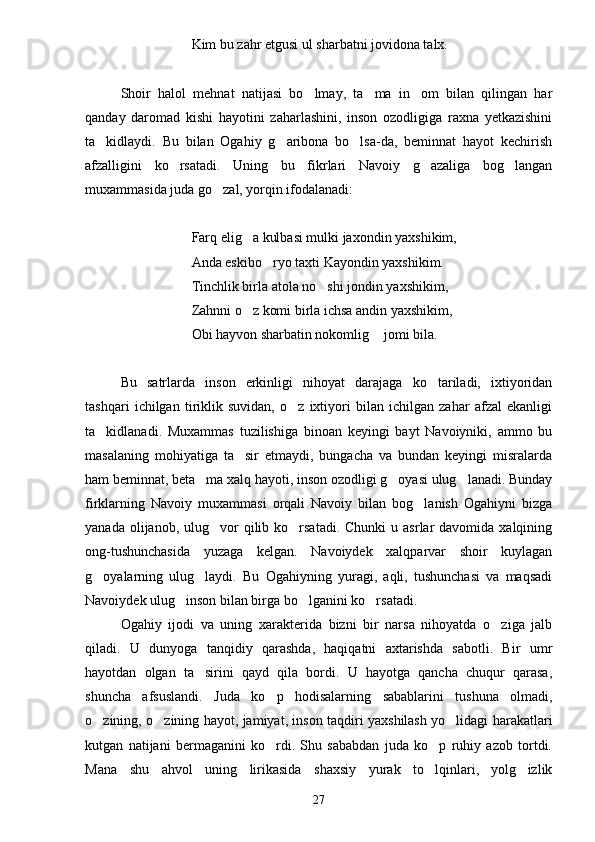 Kim bu zahr etgusi ul sharbatni jovidona talx.
Shoir   halol   mehnat   natijasi   bo lmay,   ta ma   in om   bilan   qilingan   har  
qanday   daromad   kishi   hayotini   zaharlashini,   inson   ozodligiga   raxna   yetkazishini
ta kidlaydi.   Bu   bilan   Ogahiy   g aribona   bo lsa-da,   beminnat   hayot   kechirish	
  
afzalligini   ko rsatadi.   Uning   bu   fikrlari   Navoiy   g azaliga   bog langan	
  
muxammasida juda go zal, yorqin ifodalanadi:	

Farq elig a kulbasi mulki jaxondin yaxshikim,	

Anda eskibo ryo taxti Kayondin yaxshikim.	

Tinchlik birla atola no shi jondin yaxshikim,	

Zahnni o z komi birla ichsa andin yaxshikim,	

Obi hayvon sharbatin nokomlig  jomi bila.	

Bu   satrlarda   inson   erkinligi   nihoyat   darajaga   ko tariladi,   ixtiyoridan	

tashqari   ichilgan   tiriklik   suvidan,   o z   ixtiyori   bilan   ichilgan   zahar   afzal   ekanligi	

ta kidlanadi.   Muxammas   tuzilishiga   binoan   keyingi   bayt   Navoiyniki,   ammo   bu	

masalaning   mohiyatiga   ta sir   etmaydi,   bungacha   va   bundan   keyingi   misralarda	

ham beminnat, beta ma xalq hayoti, inson ozodligi g oyasi ulug lanadi. Bunday	
  
firklarning   Navoiy   muxammasi   orqali   Navoiy   bilan   bog lanish   Ogahiyni   bizga	

yanada  olijanob, ulug vor  qilib ko rsatadi.  Chunki  u  asrlar   davomida  xalqining	
 
ong-tushunchasida   yuzaga   kelgan.   Navoiydek   xalqparvar   shoir   kuylagan
g oyalarning   ulug laydi.   Bu   Ogahiyning   yuragi,   aqli,   tushunchasi   va   maqsadi	
 
Navoiydek ulug inson bilan birga bo lganini ko rsatadi.	
  
Ogahiy   ijodi   va   uning   xarakterida   bizni   bir   narsa   nihoyatda   o ziga   jalb	

qiladi.   U   dunyoga   tanqidiy   qarashda,   haqiqatni   axtarishda   sabotli.   Bir   umr
hayotdan   olgan   ta sirini   qayd   qila   bordi.   U   hayotga   qancha   chuqur   qarasa,	

shuncha   afsuslandi.   Juda   ko p   hodisalarning   sabablarini   tushuna   olmadi,	

o zining, o zining hayot, jamiyat, inson taqdiri yaxshilash yo lidagi harakatlari	
  
kutgan   natijani   bermaganini   ko rdi.   Shu   sababdan   juda   ko p   ruhiy   azob   tortdi.	
 
Mana   shu   ahvol   uning   lirikasida   shaxsiy   yurak   to lqinlari,   yolg izlik	
 
27 