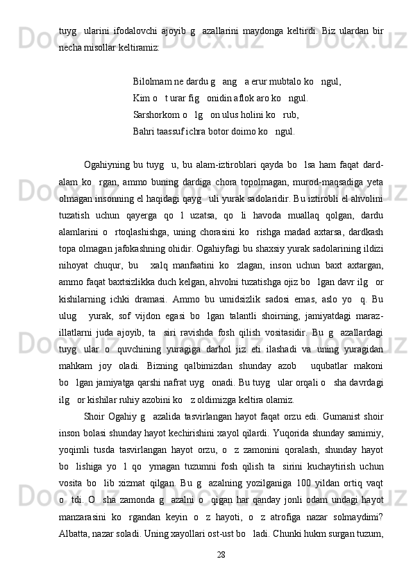 tuyg ularini   ifodalovchi   ajoyib   g azallarini   maydonga   keltirdi.   Biz   ulardan   bir 
necha misollar keltiramiz:
Bilolmam ne dardu g ang a erur mubtalo ko ngul,	
  
Kim o t urar fig onidin aflok aro ko ngul.	
  
Sarshorkom o lg on ulus holini ko rub,	
  
Bahri taassuf ichra botor doimo ko ngul.	

Ogahiyning   bu   tuyg u,   bu   alam-iztiroblari   qayda   bo lsa   ham   faqat   dard-	
 
alam   ko rgan,   ammo   buning   dardiga   chora   topolmagan,   murod-maqsadiga   yeta	

olmagan insonning el haqidagi qayg uli yurak sadolaridir. Bu iztirobli el ahvolini	

tuzatish   uchun   qayerga   qo l   uzatsa,   qo li   havoda   muallaq   qolgan,   dardu	
 
alamlarini   o rtoqlashishga,   uning   chorasini   ko rishga   madad   axtarsa,   dardkash	
 
topa olmagan jafokashning ohidir. Ogahiyfagi bu shaxsiy yurak sadolarining ildizi
nihoyat   chuqur,   bu   xalq   manfaatini   ko zlagan,   inson   uchun   baxt   axtargan,	
 
ammo faqat baxtsizlikka duch kelgan, ahvolni tuzatishga ojiz bo lgan davr ilg or	
 
kishilarning   ichki   dramasi.   Ammo   bu   umidsizlik   sadosi   emas,   aslo   yo q.   Bu	

ulug   yurak,   sof   vijdon   egasi   bo lgan   talantli   shoirning,   jamiyatdagi   maraz-	
 
illatlarni   juda   ajoyib,   ta siri   ravishda   fosh   qilish   vositasidir.   Bu   g azallardagi	
 
tuyg ular   o quvchining   yuragiga   darhol   jiz   eti   ilashadi   va   uning   yuragidan	
 
mahkam   joy   oladi.   Bizning   qalbimizdan   shunday   azob   uqubatlar   makoni	

bo lgan jamiyatga qarshi nafrat uyg onadi. Bu tuyg ular orqali o sha davrdagi	
   
ilg or kishilar ruhiy azobini ko z oldimizga keltira olamiz.
 
Shoir   Ogahiy   g azalida   tasvirlangan   hayot   faqat   orzu   edi.   Gumanist   shoir	

inson bolasi shunday hayot kechirishini xayol qilardi. Yuqorida shunday samimiy,
yoqimli   tusda   tasvirlangan   hayot   orzu,   o z   zamonini   qoralash,   shunday   hayot	

bo lishiga   yo l   qo ymagan   tuzumni   fosh   qilish   ta sirini   kuchaytirish   uchun	
   
vosita   bo lib   xizmat   qilgan.   Bu   g azalning   yozilganiga   100   yildan   ortiq   vaqt	
 
o tdi.   O sha   zamonda   g azalni   o qigan   har   qanday   jonli   odam   undagi   hayot	
   
manzarasini   ko rgandan   keyin   o z   hayoti,   o z   atrofiga   nazar   solmaydimi?	
  
Albatta, nazar soladi. Uning xayollari ost-ust bo ladi. Chunki hukm surgan tuzum,	

28 
