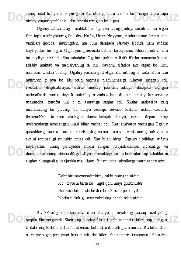 axloq,   odat   tufayli   o z   yoriga   erisha   olmay,   hatto   uni   bir   ko rishga   chora   topa 
olmay yurgan yoshlar o sha davrda minglab bo lgan.	
 
Ogahiy uchun ulug  maktab bo lgan va uning ijodiga kuchli ta sir etgan	
  
fors-tojik   adabiyotining   Sa diy,   Hofiz,   Umar   Hayyom,   Abduraxmon   Jomiy   kabi

vakillari   ijodida,   shuningdek,   ma lum   darajada   Navoiy   ijodida   ham   sufizm	

kayfiyatlari bo lgan. Ogahiyning bevosita ustozi, tarbiyachisi Munis ijodida ham	

bu kayfiyat seziladi. Shu sababdan Ogahiy ijodida sufistik fikrlar manashu kuchli
adabiy   maktab   va   tradisiyaning   ta siri,   davomi   sifatida   aks   etgan   bo lishi	
 
mumkin. Undan boshqa, Ogahiy yashab ijod etgan sharoitning o zida islom  dini	

hukmron   g oya   bo lib,   xalq   ommasi   tushunchasiga   nihoyat   singgan   edi.	
 
Feodallar   ekspluatasiyasi   ostida   moddiy   jixatdan   nihoyat   darajada   siqilgan
mehnatkash   omma   deyarli   butunlay   savodsiz   bo lib,   har   qanday   konservativ	

tushuncha,   xurofot   uni   o zi   asoratiga   saqlar   edi.   Shular   natijasida   xalq	

ommasining   ko pchiligi   bu   dunyo   bebaqo,   bevafo,   kishilar   uchun   ozodlik,	

farovonlikni   ta min   etadigan   dunyo-kelajak   dunyo,   oxirat   degan   diniy

uydirmalarga   asoslangan   umid   bilan   yashar   edi.   Shu   jamiyatda   yashagan   Ogahiy
qarashlariga bu ma lum ta sir etmasligi va ma lum yo sinda uning ijodida o z	
    
aksini   topmasligi   mumkin   emas   edi.   Shu   bilan   birga,   Ogahiy   ijodidagi   sufizm
kayfiyatlari   uning   jamiyatda   hukm   surgan   haqsizliklardan   noroziligi   va
dunyoqarashining idealistikligi tufayli jamiyatdagi ko p hodisalarning sabablarini	

anglay olmaganligi natijasida tug ilgan. Bir muncha misollarga murojaat etamiz:	

Dahr bir mayxonadurkim, kulfat oning jomidur,
Ko z yoshi birla ko ngul qoni mayi gulfomidur.	
 
Har kishikim onda kirdi ichmak istab jomi aysh,
Necha turluk g ussa zahrining qadah oshomidur.	

Bu   keltirilgan   parchalarda   shoir   dunyo,   jamiyatning   buzuq   tuzilganligi
haqida fikr yurgizadi. Shoirning bunday fikrlari kishilar taqdiri bilan bog langan.	

U dahrning kishilar uchun baxt emas, kulfatdan iboratligidan norozi. Bu bilan shoir
o zi yashagan jamiyatni fosh qiladi, shu bilan, shoir istasin-istamasin, islom dini	

29 