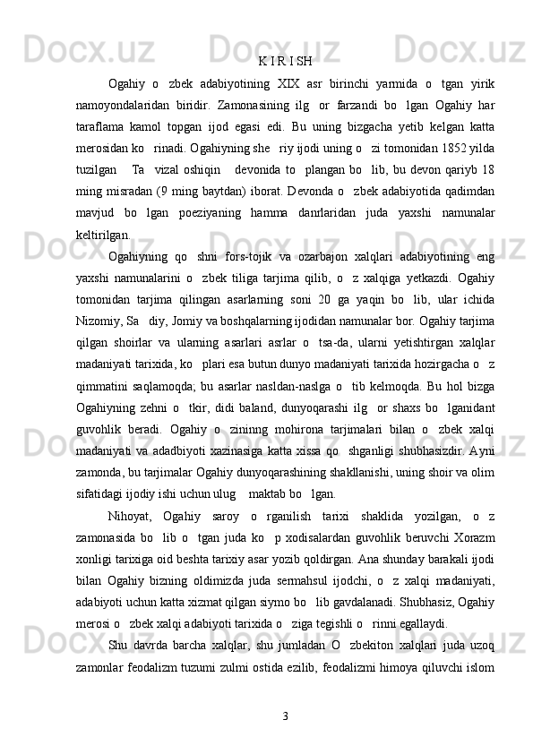 K I R I SH
Ogahiy   o zbek   adabiyotining   XIX   asr   birinchi   yarmida   o tgan   yirik 
namoyondalaridan   biridir.   Zamonasining   ilg or   farzandi   bo lgan   Ogahiy   har	
 
taraflama   kamol   topgan   ijod   egasi   edi.   Bu   uning   bizgacha   yetib   kelgan   katta
merosidan ko rinadi. Ogahiyning she riy ijodi uning o zi tomonidan 1852 yilda	
  
tuzilgan   Ta vizal   oshiqin   devonida   to plangan   bo lib,   bu   devon   qariyb   18	
    
ming   misradan   (9   ming   baytdan)   iborat.   Devonda   o zbek   adabiyotida   qadimdan	

mavjud   bo lgan   poeziyaning   hamma   danrlaridan   juda   yaxshi   namunalar	

keltirilgan.
Ogahiyning   qo shni   fors-tojik   va   ozarbajon   xalqlari   adabiyotining   eng	

yaxshi   namunalarini   o zbek   tiliga   tarjima   qilib,   o z   xalqiga   yetkazdi.   Ogahiy
 
tomonidan   tarjima   qilingan   asarlarning   soni   20   ga   yaqin   bo lib,   ular   ichida	

Nizomiy, Sa diy, Jomiy va boshqalarning ijodidan namunalar bor. Ogahiy tarjima	

qilgan   shoirlar   va   ularning   asarlari   asrlar   o tsa-da,   ularni   yetishtirgan   xalqlar	

madaniyati tarixida, ko plari esa butun dunyo madaniyati tarixida hozirgacha o z	
 
qimmatini   saqlamoqda;   bu   asarlar   nasldan-naslga   o tib   kelmoqda.   Bu   hol   bizga	

Ogahiyning   zehni   o tkir,   didi   baland,   dunyoqarashi   ilg or   shaxs   bo lganidant	
  
guvohlik   beradi.   Ogahiy   o zininng   mohirona   tarjimalari   bilan   o zbek   xalqi	
 
madaniyati   va  adadbiyoti  xazinasiga  katta  xissa  qo shganligi   shubhasizdir.   Ayni	

zamonda, bu tarjimalar Ogahiy dunyoqarashining shakllanishi, uning shoir va olim
sifatidagi ijodiy ishi uchun ulug  maktab bo lgan.	
 
Nihoyat,   Ogahiy   saroy   o rganilish   tarixi   shaklida   yozilgan,   o z	
 
zamonasida   bo lib   o tgan   juda   ko p   xodisalardan   guvohlik   beruvchi   Xorazm	
  
xonligi tarixiga oid beshta tarixiy asar yozib qoldirgan. Ana shunday barakali ijodi
bilan   Ogahiy   bizning   oldimizda   juda   sermahsul   ijodchi,   o z   xalqi   madaniyati,	

adabiyoti uchun katta xizmat qilgan siymo bo lib gavdalanadi. Shubhasiz, Ogahiy	

merosi o zbek xalqi adabiyoti tarixida o ziga tegishli o rinni egallaydi.	
  
Shu   davrda   barcha   xalqlar,   shu   jumladan   O zbekiton   xalqlari   juda   uzoq	

zamonlar feodalizm tuzumi zulmi ostida ezilib, feodalizmi himoya qiluvchi islom
3 