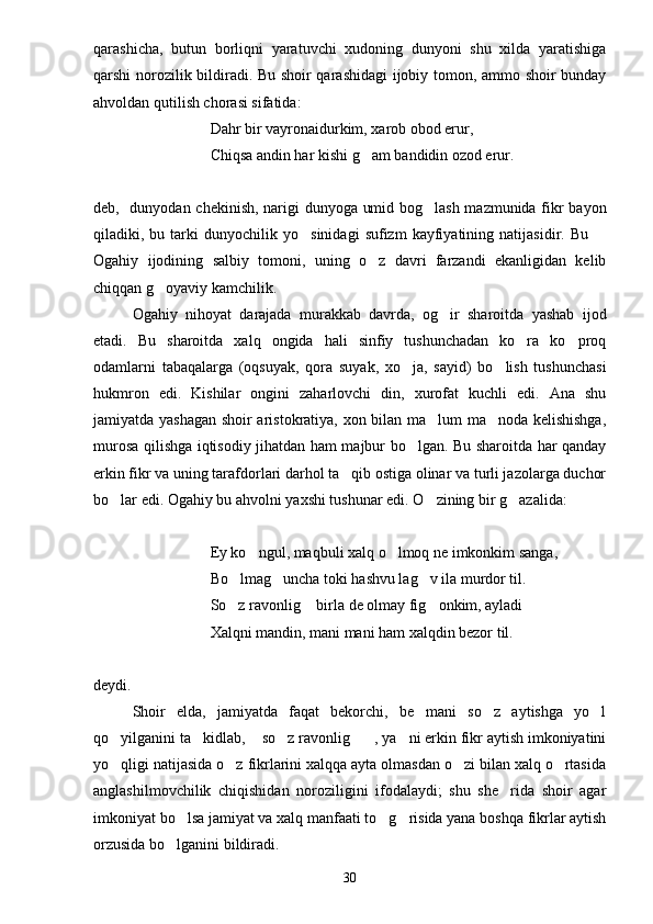 qarashicha,   butun   borliqni   yaratuvchi   xudoning   dunyoni   shu   xilda   yaratishiga
qarshi norozilik bildiradi. Bu shoir qarashidagi  ijobiy tomon, ammo shoir bunday
ahvoldan qutilish chorasi sifatida:
Dahr bir vayronaidurkim, xarob obod erur,
Chiqsa andin har kishi g am bandidin ozod erur.
deb,   dunyodan chekinish, narigi dunyoga umid bog lash mazmunida fikr bayon	

qiladiki,  bu   tarki   dunyochilik  yo sinidagi   sufizm   kayfiyatining   natijasidir.  Bu  	
 
Ogahiy   ijodining   salbiy   tomoni,   uning   o z   davri   farzandi   ekanligidan   kelib	

chiqqan g oyaviy kamchilik.	

Ogahiy   nihoyat   darajada   murakkab   davrda,   og ir   sharoitda   yashab   ijod	

etadi.   Bu   sharoitda   xalq   ongida   hali   sinfiy   tushunchadan   ko ra   ko proq	
 
odamlarni   tabaqalarga   (oqsuyak,   qora   suyak,   xo ja,   sayid)   bo lish   tushunchasi	
 
hukmron   edi.   Kishilar   ongini   zaharlovchi   din,   xurofat   kuchli   edi.   Ana   shu
jamiyatda yashagan shoir aristokratiya, xon bilan ma lum ma noda kelishishga,	
 
murosa qilishga iqtisodiy jihatdan ham majbur bo lgan. Bu sharoitda har qanday	

erkin fikr va uning tarafdorlari darhol ta qib ostiga olinar va turli jazolarga duchor	

bo lar edi. Ogahiy bu ahvolni yaxshi tushunar edi. O zining bir g azalida:	
  
Ey ko ngul, maqbuli xalq o lmoq ne imkonkim sanga,	
 
Bo lmag uncha toki hashvu lag v ila murdor til.	
  
So z ravonlig  birla de olmay fig onkim, ayladi
  
Xalqni mandin, mani mani ham xalqdin bezor til.
deydi. 
Shoir   elda,   jamiyatda   faqat   bekorchi,   be mani   so z   aytishga   yo l	
  
qo yilganini ta kidlab,  so z ravonlig , ya ni erkin fikr aytish imkoniyatini	
     
yo qligi natijasida o z fikrlarini xalqqa ayta olmasdan o zi bilan xalq o rtasida
   
anglashilmovchilik   chiqishidan   noroziligini   ifodalaydi;   shu   she rida   shoir   agar	

imkoniyat bo lsa jamiyat va xalq manfaati to g risida yana boshqa fikrlar aytish	
  
orzusida bo lganini bildiradi.

30 