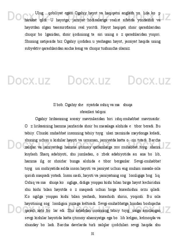 Ulug   qobiliyat   egasi   Ogahiy   hayot   va   haqiqatni   anglash   yo lida   ko p  
harakat   qildi.   U   hayotga,   jamiyat   hodisalariga   realist   sifatida   yondashdi   va
hayotdan   olgan   taassurotlarini   real   yoritdi.   Hayot   haqiqati   shoir   qarashlaridan
chuqur   bo lganidan,   shoir   ijodininng   ta siri   uning   o z   qarashlaridan   yuqori.
  
Shuning   natijasida   biz   Ogahiy   ijodidan   u   yashagan   hayot,   jamiyat   haqida   uning
subyektiv qarashlaridan ancha keng va chuqur tushuncha olamiz.
II bob. Ogahiy she riyatida oshiq va ma shuqa	
 
obrazlari talqini
Ogahiy   lirikasining   asosiy   mavzularidan   biri   ishq-muhabbat   mavzusidir.
O z lirikasining hamma janrlarida shoir bu masalaga alohida e tibor beradi. Bu	
 
tabiiy. Chunki  muhabbat   insonning  tabiiy  tuyg ulari   zaminida  maydonga keladi,	

shuning uchun u kishilar hayoti va umuman, jamiyatda katta o rin tutadi. Barcha	

xalqlar   va   jamiyatdagi   hamma   ijtimoiy   qatlamlarga   xos   muhabbat   tuyg ularini	

kuylash   Sharq   adabiyoti,   shu   jumladan,   o zbek   adabiyotida   an ana   bo lib,	
  
hamma   ilg or   shoirlar   bunga   alohida   e tibor   berganlar.   Sevgi-muhabbat	
 
tuyg usi mohiyatida aslda inson hayoti va jamiyat uchun eng muhim masala-oila	

qurish maqsadi yotadi. Inson nasli, hayoti va jamiyatning sog lomligiga bog liq.	
 
Oshiq va ma shuqa ko ngliga, didiga yoqqan kishi bilan birga hayot kechirishni	
 
shu   kishi   bilan   hayotda   o z   maqsadi   uchun   birga   kurashishni   orzu   qiladi.	

Ko ngilga   yoqqan   kishi   bilan   yashash,   kurashish   shirin,   yoqimli.   Bu   oila	

hayotining   sog lomligini   yuzaga   keltiradi.   Sevgi-muhabbatga   bundan   boshqacha	

qarash   xato   bo lar   edi.   Shu   sababdan   insonning   tabiiy   tuyg usiga   asoslangan
 
sevgi kishilar hayotida katta ijtimoiy ahamiyatga ega bo lib kelgan, kelmoqda va	

shunday   bo ladi.   Barcha   davrlarda   turli   xalqlar   ijodchilari   sevgi   haqida   shu	

31 